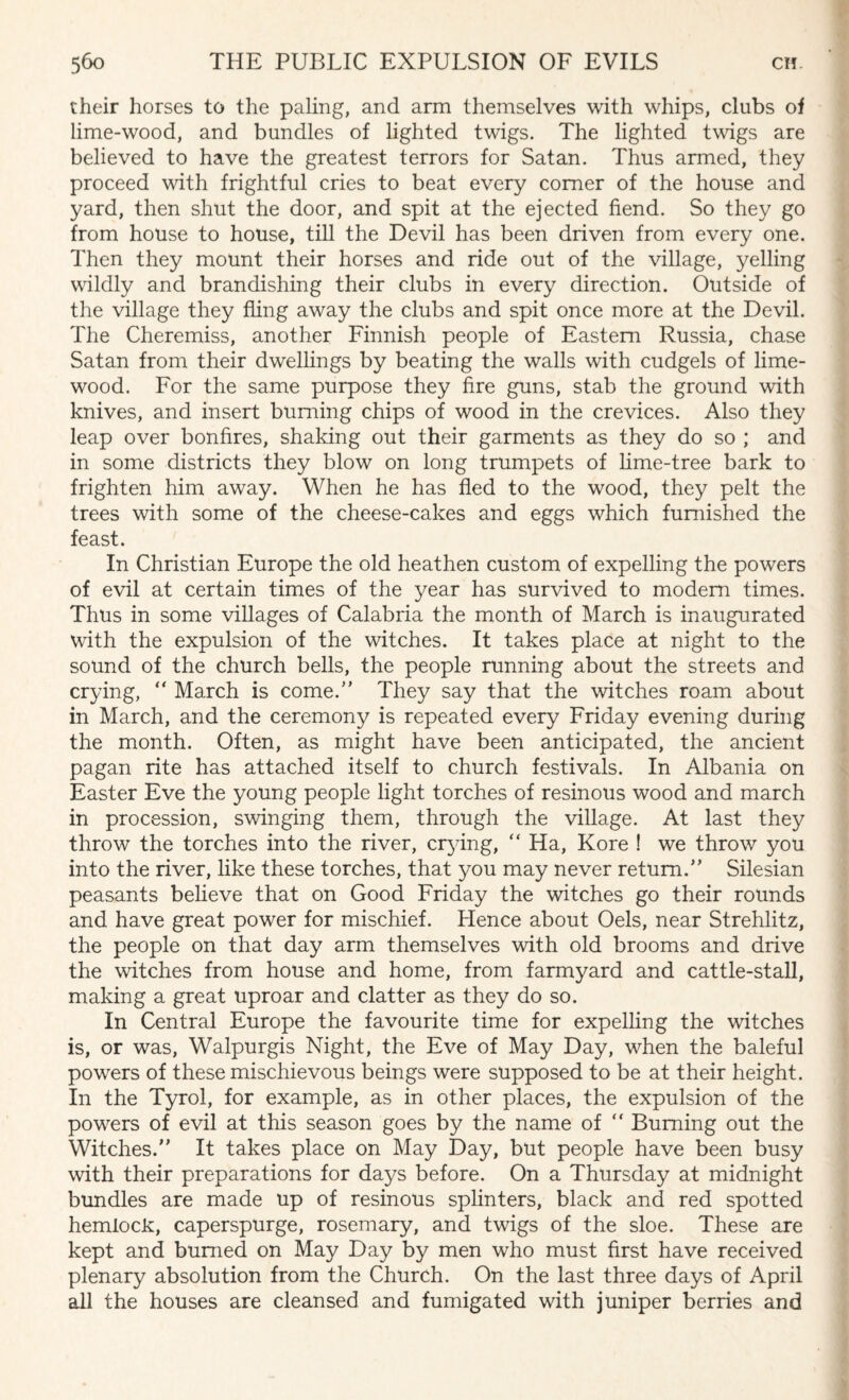 their horses to the paling, and arm themselves with whips, clubs of lime-wood, and bundles of lighted twigs. The lighted twigs are believed to have the greatest terrors for Satan. Thus armed, they proceed with frightful cries to beat every comer of the house and yard, then shut the door, and spit at the ejected fiend. So they go from house to house, till the Devil has been driven from every one. Then they mount their horses and ride out of the village, yelling wildly and brandishing their clubs in every direction. Outside of the village they fling away the clubs and spit once more at the Devil. The Cheremiss, another Finnish people of Eastern Russia, chase Satan from their dwellings by beating the walls with cudgels of lime- wood. For the same purpose they fire guns, stab the ground with knives, and insert burning chips of wood in the crevices. Also they leap over bonfires, shaking out their garments as they do so ; and in some districts they blow on long trumpets of lime-tree bark to frighten him away. When he has fled to the wood, they pelt the trees with some of the cheese-cakes and eggs which furnished the feast. In Christian Europe the old heathen custom of expelling the powers of evil at certain times of the year has survived to modem times. Thus in some villages of Calabria the month of March is inaugurated with the expulsion of the witches. It takes place at night to the sound of the church bells, the people running about the streets and crying, “ March is come.” They say that the witches roam about in March, and the ceremony is repeated every Friday evening during the month. Often, as might have been anticipated, the ancient pagan rite has attached itself to church festivals. In Albania on Easter Eve the young people light torches of resinous wood and march in procession, swinging them, through the village. At last they throw the torches into the river, oying, “ Ha, Kore ! we throw you into the river, like these torches, that you may never return.” Silesian peasants believe that on Good Friday the witches go their rounds and have great power for mischief. Hence about Oels, near Strehlitz, the people on that day arm themselves with old brooms and drive the witches from house and home, from farmyard and cattle-stall, making a great uproar and clatter as they do so. In Central Europe the favourite time for expelling the witches is, or was, Walpurgis Night, the Eve of May Day, when the baleful powers of these mischievous beings were supposed to be at their height. In the Tyrol, for example, as in other places, the expulsion of the powers of evil at this season goes by the name of “ Burning out the Witches.” It takes place on May Day, but people have been busy with their preparations for days before. On a Thursday at midnight bundles are made up of resinous splinters, black and red spotted hemlock, caperspurge, rosemary, and twigs of the sloe. These are kept and burned on May Day by men who must first have received plenary absolution from the Church. On the last three days of April all the houses are cleansed and fumigated with juniper berries and