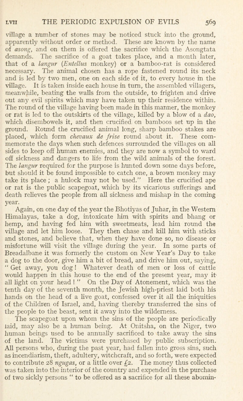village a number of stones may be noticed stuck into the ground, apparently without order or method. These are known by the name of asong, and on them is offered the sacrifice which the Asongtata demands. The sacrifice of a goat takes place, and a month later, that of a langur (Entellus monkey) or a bamboo-rat is considered necessary. The animal chosen has a rope fastened round its neck and is led by two men, one on each side of it, to every house in the village. It is taken inside each house in turn, the assembled villagers, meanwhile, beating the walls from the outside, to frighten and drive out any evil spirits which may have taken up their residence within. The round of the village having been made in this manner, the monkey or rat is led to the outskirts of the village, killed by a blow of a dao, which disembowels it, and then crucified on bamboos set up in the ground. Round the crucified animal long, sharp bamboo stakes are placed, which form chevaux de frise round about it. These com¬ memorate the days wrhen such defences surrounded the villages on all sides to keep off human enemies, and they are now a symbol to ward off sickness and dangers to life from the wild animals of the forest. The langur required for the purpose is hunted down some days before, but should it be found impossible to catch one, a brown monkey may take its place ; a hulock may not be used.” Here the crucified ape or rat is the public scapegoat, which by its vicarious sufferings and death relieves the people from all sickness and mishap in the coming year. Again, on one day of the year the Bhotiyas of Juhar, in the Western Himalayas, take a dog, intoxicate him with spirits and bhang or hemp, and having fed him with sweetmeats, lead him round the village and let him loose. They then chase and kill him with sticks and stones, and believe that, when they have done so, no disease or misfortune will visit the village during the year. In some parts of Breadalbane it was formerly the custom on New Year’s Day to take a dog to the door, give him a bit of bread, and drive him out, saying, “ Get away, you dog ! Whatever death of men or loss of cattle would happen in this house to the end of the present year, may it' all light on your head ! ” On the Day of Atonement, which was the tenth day of the seventh month, the Jewish high-priest laid both his hands on the head of a live goat, confessed over it all the iniquities of the Children of Israel, and, having thereby transferred the sins of the people to the beast, sent it away into the wilderness. The scapegoat upon whom the sins of the people are periodically laid, may also be a human being. At Onitsha, on the Niger, two human beings used to be annually sacrificed to take away the sins of the land. The victims were purchased by public subscription. All persons who, during the past year, had fallen into gross sins, such as incendiarism, theft, adultery, witchcraft, and so forth, were expected to contribute 28 ngugas, or a little over £2. The money thus collected was taken into the interior of the country and expended in the purchase of two sickly persons “ to be offered as a sacrifice for all these abomin-