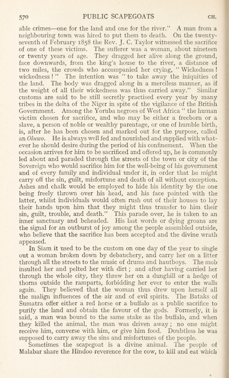 able crimes—one for the land and one for the river. A man from a neighbouring town was hired to put them to death. On the twenty- seventh of February 1858 the Rev. J. C. Taylor witnessed the sacrifice of one of these victims. The sufferer was a woman, about nineteen or twenty years of age. They dragged her alive along the ground, face downwards, from the king’s house to the river, a distance of two miles, the crowds who accompanied her crying, “ Wickedness ! wickedness !  The intention was “ to take away the iniquities of the land. The body was dragged along in a merciless manner, as if the weight of all their wickedness was thus carried away. Similar customs are said to be still secretly practised every year by many tribes in the delta of the Niger in spite of the vigilance of the British Government. Among the Yoruba negroes of West Africa “ the human victim chosen for sacrifice, and who may be either a freeborn or a slave, a person of noble or wealthy parentage, or one of humble birth, is, after he has been chosen and marked out for the purpose, called an Oluwo. He is always well fed and nourished and supplied with what¬ ever he should desire during the period of his confinement. When the occasion arrives for him to be sacrificed and offered up, he is commonly led about and paraded through the streets of the town or city of the Sovereign who would sacrifice him for the well-being of his government and of every family and individual under it, in order that he might carry off the sin, guilt, misfortune and death of all without exception. Ashes and chalk would be employed to hide his identity by the one being freely thrown over his head, and his face painted with the latter, whilst individuals would often rush out of their houses to lay their hands upon him that they might thus transfer to him their sin, guilt, trouble, and death. This parade over, he is taken to an inner sanctuary and beheaded. His last words or dying groans are the signal for an outburst of joy among the people assembled outside, who believe that the sacrifice has been accepted and the divine wrath appeased. In Siam it used to be the custom on one day of the year to single out a woman broken down by debauchery, and carry her on a litter through all the streets to the music of drums and hautboys. The mob insulted her and pelted her with dirt ; and after having carried her through the whole city, they threw her on a dunghill or a hedge of thorns outside the ramparts, forbidding her ever to enter the walls again. They believed that the woman thus drew upon herself all the malign influences of the air and of evil spirits. The Bataks of Sumatra offer either a red horse or a buffalo as a public sacrifice to purify the land and obtain the favour of the gods. Formerly, it is said, a man was bound to the same stake as the buffalo, and when they killed the animal, the man was driven away; no one might receive him, converse with him, or give him food. Doubtless he was supposed to carry away the sins and misfortunes of the people. Sometimes the scapegoat is a divine animal. The people of Malabar share the Hindoo reverence for the cow. to kill and eat which