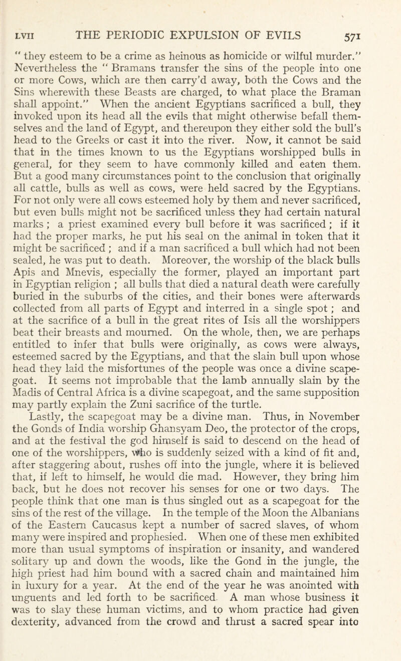  they esteem to be a crime as heinous as homicide or wilful murder.” Nevertheless the “ Bramans transfer the sins of the people into one or more Cows, which are then carry’d away, both the Cows and the Sins wherewith these Beasts are charged, to what place the Braman shall appoint.” When the ancient Egyptians sacrificed a bull, they invoked upon its head all the evils that might otherwise befall them¬ selves and the land of Egypt, and thereupon they either sold the bull's head to the Greeks or cast it into the river. Now, it cannot be said that in the times known to us the Egyptians worshipped bulls in general, for they seem to have commonly killed and eaten them. But a good many circumstances point to the conclusion that originally all cattle, bulls as well as cows, were held sacred by the Egyptians. For not only wrere all cows esteemed holy by them and never sacrificed, but even bulls might not be sacrificed unless they had certain natural marks ; a priest examined every bull before it was sacrificed ; if it had the proper marks, he put his seal on the animal in token that it might be sacrificed ; and if a man sacrificed a bull which had not been sealed, he was put to death. Moreover, the worship of the black bulls Apis and Mnevis, especially the former, played an important part in Egyptian religion ; all bulls that died a natural death were carefully buried in the suburbs of the cities, and their bones were afterwards collected from all parts of Egypt and interred in a single spot; and at the sacrifice of a bull in the great rites of Isis all the worshippers beat their breasts and mourned. On the whole, then, we are perhaps entitled to infer that bulls were originally, as cows were always, esteemed sacred by the Egyptians, and that the slain bull upon whose head they laid the misfortunes of the people was once a divine scape¬ goat. It seems not improbable that the lamb annually slain by the Madis of Central Africa is a divine scapegoat, and the same supposition may partly explain the Zuni sacrifice of the turtle. Lastly, the scapegoat may be a divine man. Thus, in November the Gonds of India worship Ghansyam Deo, the protector of the crops, and at the festival the god himself is said to descend on the head of one of the worshippers, who is suddenly seized with a kind of fit and, after staggering about, rushes off into the jungle, where it is believed that, if left to himself, he would die mad. However, they bring him back, but he does not recover his senses for one or two days. The people think that one man is thus singled out as a scapegoat for the sins of the rest of the village. In the temple of the Moon the Albanians of the Eastern Caucasus kept a number of sacred slaves, of whom many were inspired and prophesied. When one of these men exhibited more than usual symptoms of inspiration or insanity, and wandered solitary up and down the woods, like the Gond in the jungle, the high priest had him bound with a sacred chain and maintained him in luxury for a year. At the end of the year he was anointed with unguents and led forth to be sacrificed. A man whose business it was to slay these human victims, and to whom practice had given dexterity, advanced from the crowd and thrust a sacred spear into