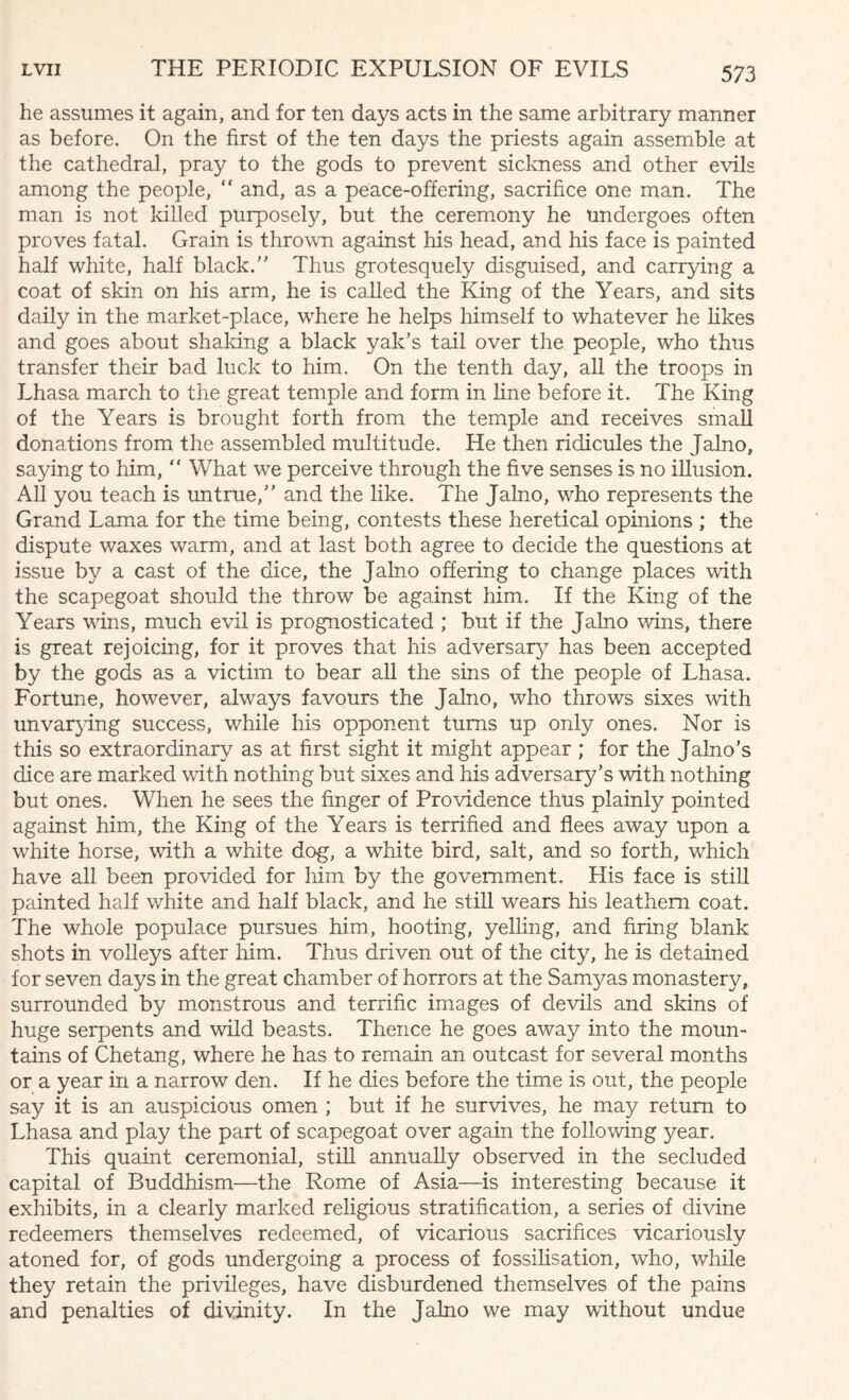 he assumes it again, and for ten days acts in the same arbitrary manner as before. On the first of the ten days the priests again assemble at the cathedral, pray to the gods to prevent sickness and other evils among the people, “ and, as a peace-offering, sacrifice one man. The man is not killed purposely, but the ceremony he undergoes often proves fatal. Grain is thrown against his head, and his face is painted half white, half black/' Thus grotesquely disguised, and carrying a coat of skin on his arm, he is called the King of the Years, and sits daily in the market-place, where he helps himself to whatever he likes and goes about shaking a black yak's tail over the people, who thus transfer their bad luck to him. On the tenth day, all the troops in Lhasa march to the great temple and form in line before it. The King of the Years is brought forth from the temple and receives small donations from the assembled multitude. He then ridicules the Jalno, saying to him, “ What we perceive through the five senses is no illusion. All you teach is untrue, and the like. The Jalno, who represents the Grand Lama for the time being, contests these heretical opinions ; the dispute waxes warm, and at last both agree to decide the questions at issue by a cast of the dice, the Jalno offering to change places with the scapegoat should the throw be against him. If the King of the Years vans, much evil is prognosticated ; but if the Jalno wins, there is great rejoicing, for it proves that his adversaty has been accepted by the gods as a victim to bear all the sins of the people of Lhasa. Fortune, however, always favours the Jalno, who throws sixes with unvarying success, while his opponent turns up only ones. Nor is this so extraordinary as at first sight it might appear ; for the Jalno’s dice are marked with nothing but sixes and his adversary’s with nothing but ones. When he sees the finger of Providence thus plainly pointed against him, the King of the Years is terrified and flees away upon a white horse, with a white dog, a white bird, salt, and so forth, which have all been provided for him by the government. His face is still painted half white and half black, and he still wears his leathern coat. The whole populace pursues him, hooting, yelling, and firing blank shots in volleys after him. Thus driven out of the city, he is detained for seven days in the great chamber of horrors at the Samyas monastery, surrounded by monstrous and terrific images of devils and skins of huge serpents and wild beasts. Thence he goes away into the moun¬ tains of Chetang, where he has to remain an outcast for several months or a year in a narrow den. If he dies before the time is out, the people say it is an auspicious omen ; but if he survives, he may return to Lhasa and play the part of scapegoat over again the following year. This quaint ceremonial, still annually observed in the secluded capital of Buddhism—the Rome of Asia—is interesting because it exhibits, in a clearly marked religious stratification, a series of divine redeemers themselves redeemed, of vicarious sacrifices vicariously atoned for, of gods undergoing a process of fossilisation, wTho, while they retain the privileges, have disburdened themselves of the pains and penalties of divinity. In the Jalno we may without undue