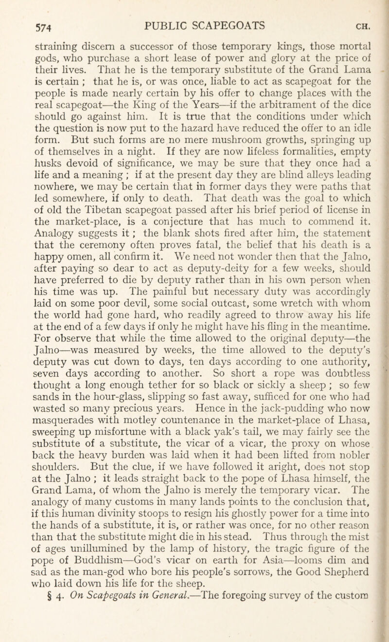 straining discern a successor of those temporary kings, those mortal gods, who purchase a short lease of power and glory at the price of their lives. That he is the temporary substitute of the Grand Lama is certain ; that he is, or was once, liable to act as scapegoat for the people is made nearly certain by his offer to change places with the real scapegoat—the King of the Years—if the arbitrament of the dice should go against him. It is true that the conditions under which the question is now put to the hazard have reduced the offer to an idle form. But such forms are no mere mushroom growths, springing up of themselves in a night. If they are now lifeless formalities, empty husks devoid of significance, we may be sure that they once had a life and a meaning ; if at the present day they are blind alleys leading nowhere, we may be certain that in former days they were paths that led somewhere, if only to death. That death was the goal to which of old the Tibetan scapegoat passed after his brief period of license in the market-place, is a conjecture that has much to commend it. Analogy suggests it ; the blank shots fired after him, the statement that the ceremony often proves fatal, the belief that his death is a happy omen, all confirm it. We need not wonder then that the Jalno, after paying so dear to act as deputy-deity for a few weeks, should have preferred to die by deputy rather than in his own person when his time was up. The painful but necessary duty was accordingly laid on some poor devil, some social outcast, some wretch with whom the world had gone hard, who readily agreed to throw away his life at the end of a few days if only he might have his fling in the meantime. For observe that while the time allowed to the original deputy—the Jalno—was measured by weeks, the time allowed to the deputy’s deputy was cut down to days, ten days according to one authority, seven days according to another. So short a rope was doubtless thought a long enough tether for so black or sickly a sheep ; so few sands in the hour-glass, slipping so fast away, sufficed for one who had wasted so many precious years. Hence in the jack-pudding who now masquerades with motley countenance in the market-place of Lhasa, sweeping up misfortune with a black yak’s tail, we may fairly see the substitute of a substitute, the vicar of a vicar, the proxy on whose back the heavy burden was laid when it had been lifted from nobler shoulders. But the clue, if we have followed it aright, does not stop at the Jalno ; it leads straight back to the pope of Lhasa himself, the Grand Lama, of whom the Jalno is merely the temporary vicar. The analogy of many customs in many lands points to the conclusion that, if this human divinity stoops to resign his ghostly power for a time into the hands of a substitute, it is, or rather was once, for no other reason than that the substitute might die in his stead. Thus through the mist of ages unillumined by the lamp of history, the tragic figure of the pope of Buddhism—God’s vicar on earth for Asia—looms dim and sad as the man-god who bore his people's sorrows, the Good Shepherd who laid down his life for the sheep. § 4. On Scapegoats in General..—The foregoing survey of the custom