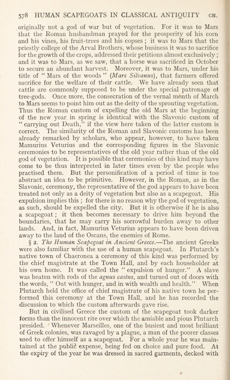 originally not a god of war but of vegetation. For it was to Mars that the Roman husbandman prayed for the prosperity of his corn and his vines, his fruit-trees and his copses ; it was to Mars that the priestly college of the Arval Brothers, whose business it was to sacrifice for the growth of the crops, addressed their petitions almost exclusively; and it was to Mars, as we saw, that a horse was sacrificed in October to secure an abundant harvest. Moreover, it was to Mars, under his title of “ Mars of the woods  (Mars Silvanus), that farmers offered sacrifice for the welfare of their cattle. We have already seen that cattle are commonly supposed to be under the special patronage ol tree-gods. Once more, the consecration of the vernal month of March to Mars seems to point him out as the deity of the sprouting vegetation. Thus the Roman custom of expelling the old Mars at the beginning of the new year in spring is identical with the Slavonic custom of “ carrying out Death/' if the view here taken of the latter custom is correct. The similarity of the Roman and Slavonic customs has been already remarked by scholars, who appear, however, to have taken Mamurius Veturius and the corresponding figures in the Slavonic ceremonies to be representatives of the old year rather than of the old god of vegetation. It is possible that ceremonies of this kind may have come to be thus interpreted in later times even by the people who practised them. But the personification of a period of time is too abstract an idea to be primitive. However, in the Roman, as in the Slavonic, ceremony, the representative of the god appears to have been treated not only as a deity of vegetation but also as a scapegoat. His expulsion implies this ; for there is no reason why the god of vegetation, as such, should be expelled the city. But it is otherwise if he is also a scapegoat; it then becomes necessary to drive him beyond the boundaries, that he may carry his sorrowful burden away to other lands. And, in fact, Mamurius Veturius appears to have been driven away to the land of the Oscans, the enemies of Rome. § 2. The Human Scapegoat in Ancient Greece.—The ancient Greeks were also familiar with the use of a human scapegoat. In Plutarch's native town of Chaeronea a ceremony of this kind was performed by the chief magistrate at the Town Hall, and by each householder at his own home. It was called the  expulsion of hunger. A slave was beaten with rods of the agnus castus, and turned out of doors with the words, “ Out with hunger, and in with wealth and health. When Plutarch held the office of chief magistrate of his native town he per¬ formed this ceremony at the Town Hall, and he has recorded the discussion to which the custom afterwards gave rise. But in civilised Greece the custom of the scapegoat took darker forms than the innocent rite over which the amiable and pious Plutarch presided. Whenever Marseilles, one of the busiest and most brilliant of Greek colonies, was ravaged by a plague, a man of the poorer classes used to offer himself as a scapegoat. For a whole year he was main¬ tained at the public expense, being fed on choice and pure food. At the expiry of the year he was dressed in sacred garments, decked with