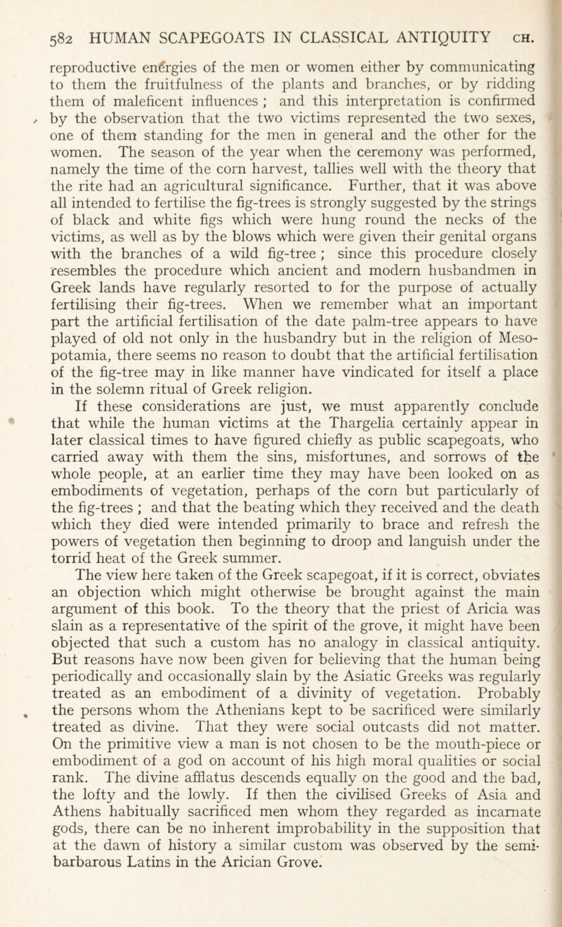 reproductive energies of the men or women either by communicating to them the fruitfulness of the plants and branches, or by ridding them of maleficent influences ; and this interpretation is confirmed by the observation that the two victims represented the two sexes, one of them standing for the men in general and the other for the women. The season of the year when the ceremony was performed, namely the time of the corn harvest, tallies well with the theory that the rite had an agricultural significance. Further, that it was above all intended to fertilise the fig-trees is strongly suggested by the strings of black and white figs which were hung round the necks of the victims, as well as by the blows which were given their genital organs with the branches of a wild fig-tree ; since this procedure closely resembles the procedure which ancient and modern husbandmen in Greek lands have regularly resorted to for the purpose of actually fertilising their fig-trees. When we remember what an important part the artificial fertilisation of the date palm-tree appears to have played of old not only in the husbandry but in the religion of Meso¬ potamia, there seems no reason to doubt that the artificial fertilisation of the fig-tree may in like manner have vindicated for itself a place in the solemn ritual of Greek religion. If these considerations are just, we must apparently conclude that while the human victims at the Thargelia certainly appear in later classical times to have figured chiefly as public scapegoats, who carried away with them the sins, misfortunes, and sorrows of the whole people, at an earlier time they may have been looked on as embodiments of vegetation, perhaps of the corn but particularly of the fig-trees ; and that the beating which they received and the death which they died were intended primarily to brace and refresh the powers of vegetation then beginning to droop and languish under the torrid heat of the Greek summer. The view here taken of the Greek scapegoat, if it is correct, obviates an objection which might otherwise be brought against the main argument of this book. To the theory that the priest of Aricia was slain as a representative of the spirit of the grove, it might have been objected that such a custom has no analogy in classical antiquity. But reasons have now been given for believing that the human being periodically and occasionally slain by the Asiatic Greeks was regularly treated as an embodiment of a divinity of vegetation. Probably the persons whom the Athenians kept to be sacrificed were similarly treated as divine. That they were social outcasts did not matter. On the primitive view a man is not chosen to be the mouth-piece or embodiment of a god on account of his high moral qualities or social rank. The divine afflatus descends equally on the good and the bad, the lofty and the lowly. If then the civilised Greeks of Asia and Athens habitually sacrificed men whom they regarded as incarnate gods, there can be no inherent improbability in the supposition that at the dawn of history a similar custom was observed by the semi- barbarous Latins in the Arician Grove.