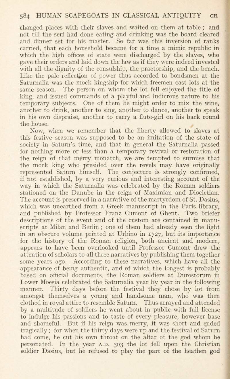 changed places with their slaves and waited on them at table ; and not till the serf had done eating and drinking was the board cleared and dinner set for his master. So far was this inversion of ranks carried, that each household became for a time a mimic republic in which the high offices of state were discharged by the slaves, who gave their orders and laid down the law as if they were indeed invested with all the dignity of the consulship, the praetorship, and the bench. Like the pale reflection of power thus accorded to bondsmen at the Saturnalia was the mock kingship for which freemen cast lots at the same season. The person on whom the lot fell enjoyed the title of king, and issued commands of a playful and ludicrous nature to his temporary subjects. One of them he might order to mix the wine, another to drink, another to sing, another to dance, another to speak in his own dispraise, another to carry a flute-girl on his back round the house. Now, when we remember that the liberty allowed to slaves at this festive season was supposed to be an imitation of the state of society in Saturn’s time, and that in general the Saturnalia passed for nothing more or less than a temporary revival or restoration of the reign of that merry monarch, we are tempted to surmise that the mock king who presided over the revels may have originally represented Saturn himself. The conjecture is strongly confirmed, if not established, by a very curious and interesting account of the way in which the Saturnalia was celebrated by the Roman soldiers stationed on the Danube in the reign of Maximian and Diocletian. The account is preserved in a narrative of the martyrdom of St. Dasius, which was unearthed from a Greek manuscript in the Paris library, and published by Professor Franz Cumont of Ghent. Two briefer descriptions of the event and of the custom are contained in manu¬ scripts at Milan and Berlin; one of them had already seen the light in an obscure volume printed at Urbino in 1727, but its importance for the history of the Roman religion, both ancient and modern, appears to have been overlooked until Professor Cumont drew the attention of scholars to all three narratives by publishing them together some years ago. According to these narratives, which have all the appearance of being authentic, and of which the longest is probably based on official documents, the Roman soldiers at Durostorum in Lower Moesia celebrated the Saturnalia year by year in the following manner. Thirty days before the festival they chose by lot from amongst themselves a young and handsome man, who was then clothed in royal attire to resemble Saturn. Thus arrayed and attended by a multitude of soldiers he went about in public with full license to indulge his passions and to taste of every pleasure, however base and shameful. But if his reign was merry, it was short and ended tragically ; for when the thirty days were up and the festival of Saturn had come, he cut his own throat on the altar of the god whom he personated. In the year a.d. 303 the lot fell upon the Christian soldier Dasius, but he refused to play the part of the heathen god