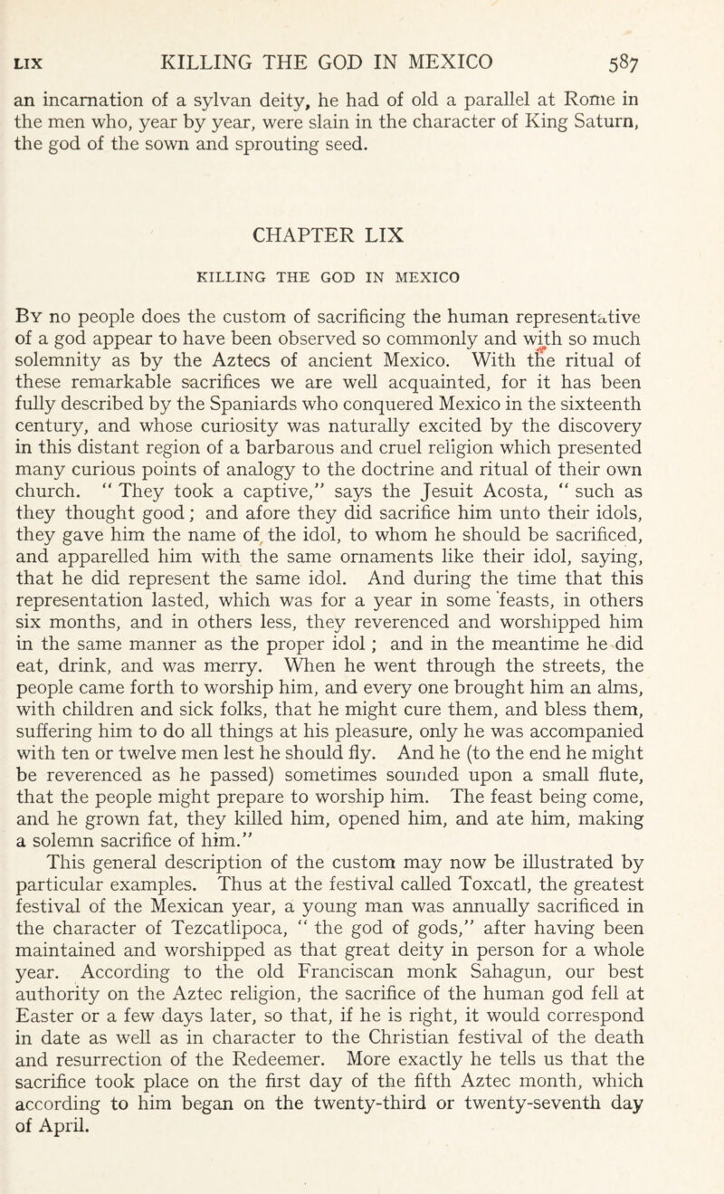 an incarnation of a sylvan deity, he had of old a parallel at Rome in the men who, year by year, were slain in the character of King Saturn, the god of the sown and sprouting seed. CHAPTER LIX KILLING THE GOD IN MEXICO By no people does the custom of sacrificing the human representative of a god appear to have been observed so commonly and with so much solemnity as by the Aztecs of ancient Mexico. With the ritual of these remarkable sacrifices we are well acquainted, for it has been fully described by the Spaniards who conquered Mexico in the sixteenth century, and whose curiosity was naturally excited by the discovery in this distant region of a barbarous and cruel religion which presented many curious points of analogy to the doctrine and ritual of their own church. “ They took a captive/' says the Jesuit Acosta, “ such as they thought good; and afore they did sacrifice him unto their idols, they gave him the name of the idol, to whom he should be sacrificed, and apparelled him with the same ornaments like their idol, saying, that he did represent the same idol. And during the time that this representation lasted, which was for a year in some feasts, in others six months, and in others less, they reverenced and worshipped him in the same manner as the proper idol; and in the meantime he did eat, drink, and was merry. When he went through the streets, the people came forth to worship him, and every one brought him an alms, with children and sick folks, that he might cure them, and bless them, suffering him to do all things at his pleasure, only he was accompanied with ten or twelve men lest he should fly. And he (to the end he might be reverenced as he passed) sometimes sounded upon a small flute, that the people might prepare to worship him. The feast being come, and he grown fat, they killed him, opened him, and ate him, making a solemn sacrifice of him. This general description of the custom may now be illustrated by particular examples. Thus at the festival called Toxcatl, the greatest festival of the Mexican year, a young man was annually sacrificed in the character of Tezcatlipoca, “ the god of gods, after having been maintained and worshipped as that great deity in person for a whole year. According to the old Franciscan monk Sahagun, our best authority on the Aztec religion, the sacrifice of the human god fell at Easter or a few days later, so that, if he is right, it would correspond in date as well as in character to the Christian festival of the death and resurrection of the Redeemer. More exactly he tells us that the sacrifice took place on the first day of the fifth Aztec month, which according to him began on the twenty-third or twenty-seventh day of April.