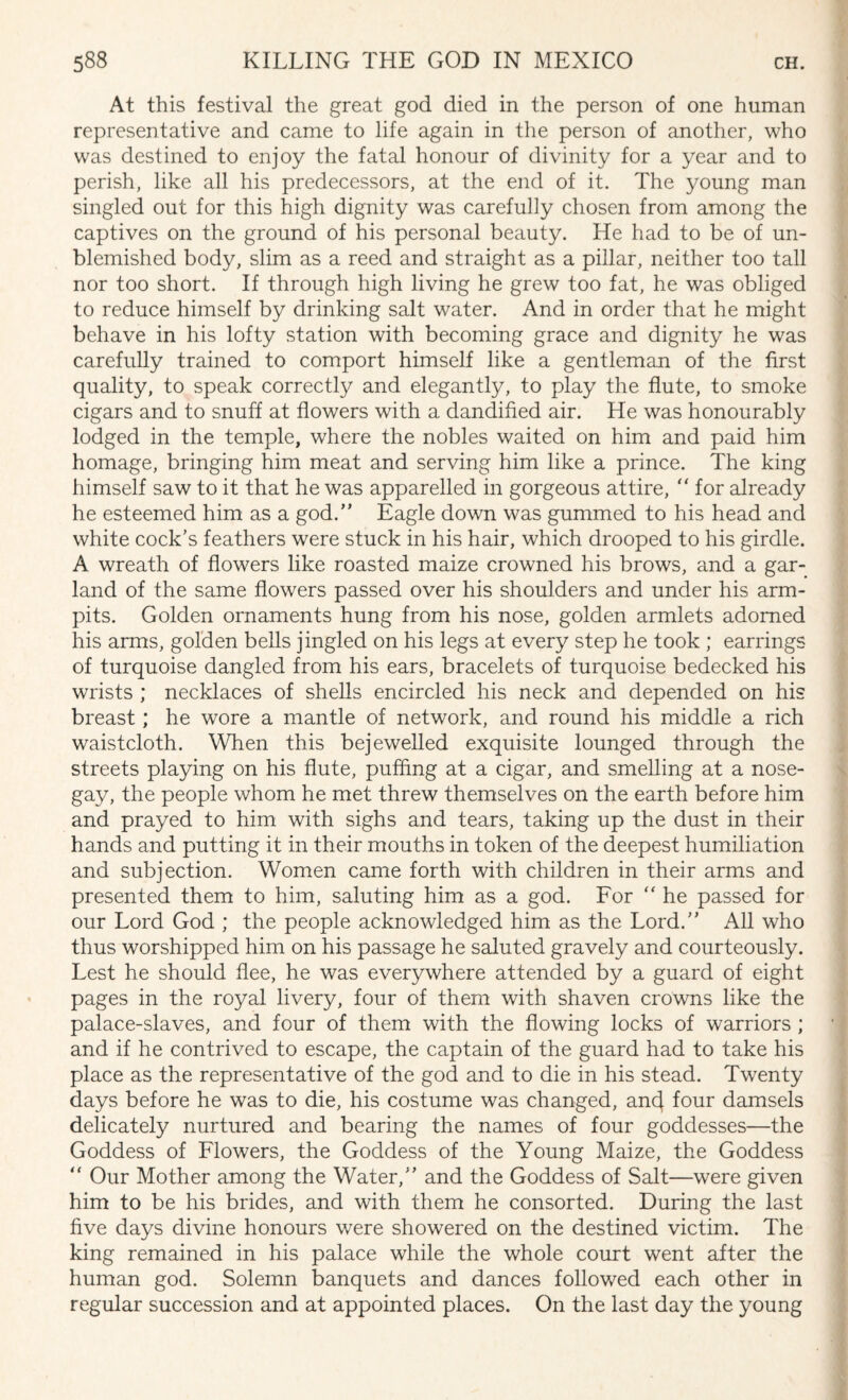 At this festival the great god died in the person of one human representative and came to life again in the person of another, who was destined to enjoy the fatal honour of divinity for a year and to perish, like all his predecessors, at the end of it. The young man singled out for this high dignity was carefully chosen from among the captives on the ground of his personal beauty. He had to be of un¬ blemished body, slim as a reed and straight as a pillar, neither too tall nor too short. If through high living he grew too fat, he was obliged to reduce himself by drinking salt water. And in order that he might behave in his lofty station with becoming grace and dignity he was carefully trained to comport himself like a gentleman of the first quality, to speak correctly and elegantly, to play the flute, to smoke cigars and to snuff at flowers with a dandified air. He was honourably lodged in the temple, where the nobles waited on him and paid him homage, bringing him meat and serving him like a prince. The king himself saw to it that he was apparelled in gorgeous attire, “ for already he esteemed him as a god.” Eagle down was gummed to his head and white cock's feathers were stuck in his hair, which drooped to his girdle. A wreath of flowers like roasted maize crowned his brows, and a gar¬ land of the same flowers passed over his shoulders and under his arm- pits. Golden ornaments hung from his nose, golden armlets adorned his arms, golden bells jingled on his legs at every step he took ; earrings of turquoise dangled from his ears, bracelets of turquoise bedecked his wrists ; necklaces of shells encircled his neck and depended on his breast; he wore a mantle of network, and round his middle a rich waistcloth. When this bejewelled exquisite lounged through the streets playing on his flute, puffing at a cigar, and smelling at a nose¬ gay, the people whom he met threw themselves on the earth before him and prayed to him with sighs and tears, taking up the dust in their hands and putting it in their mouths in token of the deepest humiliation and subjection. Women came forth with children in their arms and presented them to him, saluting him as a god. For “ he passed for our Lord God ; the people acknowledged him as the Lord.” All who thus worshipped him on his passage he saluted gravely and courteously. Lest he should flee, he was everywhere attended by a guard of eight pages in the royal livery, four of them with shaven crowns like the palace-slaves, and four of them with the flowing locks of warriors ; and if he contrived to escape, the captain of the guard had to take his place as the representative of the god and to die in his stead. Twenty days before he was to die, his costume was changed, an4 four damsels delicately nurtured and bearing the names of four goddesses—the Goddess of Flowers, the Goddess of the Young Maize, the Goddess “ Our Mother among the Water,” and the Goddess of Salt—were given him to be his brides, and with them he consorted. During the last five days divine honours were showered on the destined victim. The king remained in his palace while the whole court went after the human god. Solemn banquets and dances followed each other in regular succession and at appointed places. On the last day the young