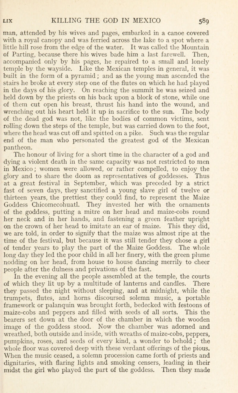 man, attended by his wives and pages, embarked in a canoe covered with a royal canopy and was ferried across the lake to a spot where a little hill rose from the edge of the water. It was called the Mountain of Parting, because there his wives bade him a last farewell. Then, accompanied only by his pages, he repaired to a small and lonely temple by the wayside. Like the Mexican temples in general, it was built in the form of a pyramid; and as the young man ascended the stairs he broke at every step one of the flutes on which he had played in the days of his glory. On reaching the summit he was seized and held down by the priests on his back upon a block of stone, while one of them cut open his breast, thrust his hand into the wound, and wrenching out his heart held it up in sacrifice to the sun. The body of the dead god was not, like the bodies of common victims, sent rolling down the steps of the temple, but was carried down to the foot, where the head was cut off and spitted on a pike. Such was the regular end of the man who personated the greatest god of the Mexican pantheon. The honour of living for a short time in the character of a god and dying a violent death in the same capacity was not restricted to men in Mexico; women were allowed, or rather compelled, to enjoy the glory and to share the doom as representatives of goddesses. Thus at a great festival in September, which was preceded by a strict fast of seven days, they sanctified a young slave girl of twelve or thirteen years, the prettiest they could find, to represent the Maize Goddess Chicomecohuatl. They invested her with the ornaments of the goddess, putting a mitre on her head and maize-cobs round her neck and in her hands, and fastening a green feather upright on the crown of her head to imitate an ear of maize. This they did, we are told, in order to signify that the maize was almost ripe at the time of the festival, but because it was still tender they chose a girl of tender years to play the part of the Maize Goddess. The whole long day they led the poor child in all her finery, with the green plume nodding on her head, from house to house dancing merrily to cheer people after the dulness and privations of the fast. In the evening all the people assembled at the temple, the courts of which they lit up by a multitude of lanterns and candles. There they passed the night without sleeping, and at midnight, while the trumpets, flutes, and horns discoursed solemn music, a portable framework or palanquin was brought forth, bedecked with festoons of maize-cobs and peppers and filled with seeds of all sorts. This the bearers set down at the door of the chamber in which the wooden image of the goddess stood. Now the chamber was adorned and wreathed, both outside and inside, with wreaths of maize-cobs, peppers, pumpkins, roses, and seeds of every kind, a wonder to behold ; the whole floor was covered deep with these verdant offerings of the pious. When the music ceased, a solemn procession came forth of priests and dignitaries, with flaring lights and smoking censers, leading in their midst the girl who played the part of the goddess. Then they made