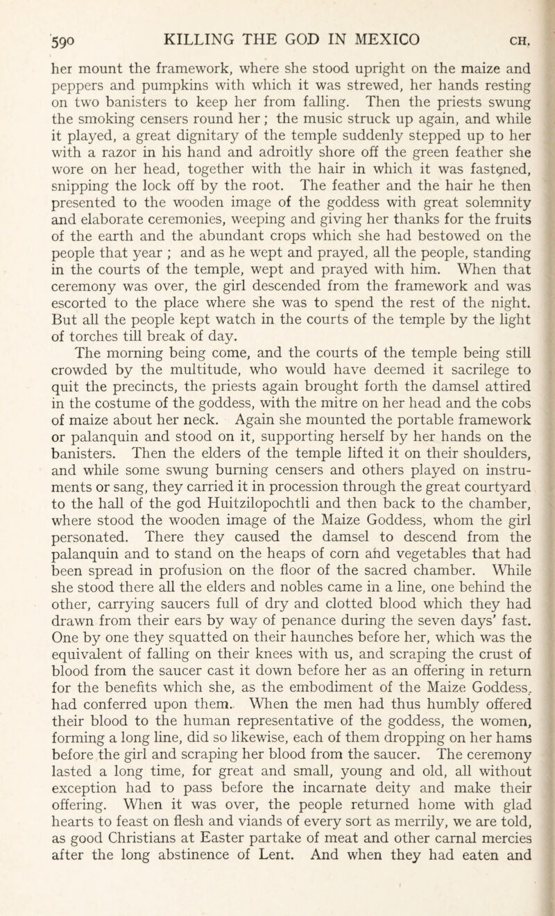 her mount the framework, where she stood upright on the maize and peppers and pumpkins with which it was strewed, her hands resting on two banisters to keep her from falling. Then the priests swung the smoking censers round her; the music struck up again, and while it played, a great dignitary of the temple suddenly stepped up to her with a razor in his hand and adroitly shore off the green feather she wore on her head, together with the hair in which it was fastened, snipping the lock off by the root. The feather and the hair he then presented to the wooden image of the goddess with great solemnity and elaborate ceremonies, weeping and giving her thanks for the fruits of the earth and the abundant crops which she had bestowed on the people that year ; and as he wept and prayed, all the people, standing in the courts of the temple, wept and prayed with him. When that ceremony was over, the girl descended from the framework and was escorted to the place where she was to spend the rest of the night. But all the people kept watch in the courts of the temple by the light of torches till break of day. The morning being come, and the courts of the temple being still crowded by the multitude, who would have deemed it sacrilege to quit the precincts, the priests again brought forth the damsel attired in the costume of the goddess, with the mitre on her head and the cobs of maize about her neck. Again she mounted the portable framework or palanquin and stood on it, supporting herself by her hands on the banisters. Then the elders of the temple lifted it on their shoulders, and while some swung burning censers and others played on instru¬ ments or sang, they carried it in procession through the great courtyard to the hall of the god Huitzilopochtli and then back to the chamber, where stood the wooden image of the Maize Goddess, whom the girl personated. There they caused the damsel to descend from the palanquin and to stand on the heaps of com and vegetables that had been spread in profusion on the floor of the sacred chamber. While she stood there all the elders and nobles came in a line, one behind the other, carrying saucers full of dry and clotted blood which they had drawn from their ears by way of penance during the seven days’ fast. One by one they squatted on their haunches before her, which was the equivalent of falling on their knees with us, and scraping the crust of blood from the saucer cast it down before her as an offering in return for the benefits which she, as the embodiment of the Maize Goddess, had conferred upon them. When the men had thus humbly offered their blood to the human representative of the goddess, the women, forming a long line, did so likewise, each of them dropping on her hams before the girl and scraping her blood from the saucer. The ceremony lasted a long time, for great and small, young and old, all without exception had to pass before the incarnate deity and make their offering. When it was over, the people returned home with glad hearts to feast on flesh and viands of every sort as merrily, we are told, as good Christians at Easter partake of meat and other carnal mercies after the long abstinence of Lent. And when they had eaten and