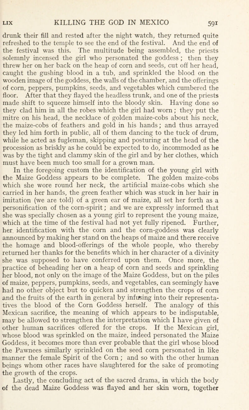 drunk their fill and rested after the night watch, they returned quite refreshed to the temple to see the end of the festival. And the end of the festival was this. The multitude being assembled, the priests solemnly incensed the girl who personated the goddess ; then they threw her on her back on the heap of corn and seeds, cut off her head, caught the gushing blood in a tub, and sprinkled the blood on the wooden image of the goddess, the walls of the chamber, and the offerings of com, peppers, pumpkins, seeds, and vegetables which cumbered the floor. After that they flayed the headless trunk, and one of the priests made shift to squeeze himself into the bloody skin. Having done so they clad him in all the robes which the girl had worn; they put the mitre on his head, the necklace of golden maize-cobs about his neck, the maize-cobs of feathers and gold in his hands; and thus arrayed they led him forth in public, all of them dancing to the tuck of drum, while he acted as fugleman, skipping and posturing at the head of the procession as briskly as he could be expected to do, incommoded as he was by the tight and clammy skin of the girl and by her clothes, which must have been much too small for a grown man. In the foregoing custom the identification of the young girl with the Maize Goddess appears to be complete. The golden maize-cobs which she wore round her neck, the artificial maize-cobs which she carried in her hands, the green feather which was stuck in her hair in imitation (we are told) of a green ear of maize, all set her forth as a personification of the corn-spirit; and we are expressly informed that she was specially chosen as a young girl to represent the young maize, which at the time of the festival had not yet fully ripened. Further, her identification with the corn and the corn-goddess was clearly announced by making her stand on the heaps of maize and there receive the homage and blood-offerings of the whole people, who thereby returned her thanks for the benefits which in her character of a divinity she was supposed to have conferred upon them. Once more, the practice of beheading her on a heap of corn and seeds and sprinkling her blood, not only on the image of the Maize Goddess, but on the piles of maize, peppers, pumpkins, seeds, and vegetables, can seemingly have had no other object but to quicken and strengthen the crops of corn and the fruits of the earth in general by infusing into their representa¬ tives the blood of the Corn Goddess herself. The analogy of this Mexican sacrifice, the meaning of which appears to be indisputable, may be allowed to strengthen the interpretation which I have given of other human sacrifices offered for the crops. If the Mexican girl, whose blood was sprinkled on the maize, indeed personated the Maize Goddess, it becomes more than ever probable that the girl whose blood the Pawnees similarly sprinkled on the seed corn personated in like manner the female Spirit of the Corn ; and so with the other human beings whom other races have slaughtered for the sake of promoting the growth of the crops. Lastly, the concluding act of the sacred drama, in which the body of the dead Maize Goddess was flayed and her skin worn, together