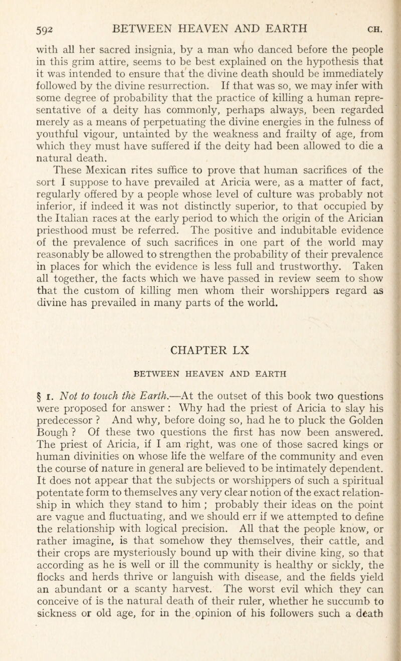 with all her sacred insignia, by a man who danced before the people in this grim attire, seems to be best explained on the hypothesis that it was intended to ensure that the divine death should be immediately followed by the divine resurrection. If that was so, we may infer with some degree of probability that the practice of killing a human repre¬ sentative of a deity has commonly, perhaps always, been regarded merely as a means of perpetuating the divine energies in the fulness of youthful vigour, untainted by the weakness and frailty of age, from which they must have suffered if the deity had been allowed to die a natural death. These Mexican rites suffice to prove that human sacrifices of the sort I suppose to have prevailed at Aricia were, as a matter of fact, regularly offered by a people whose level of culture was probably not inferior, if indeed it was not distinctly superior, to that occupied by the Italian races at the early period to which the origin of the Arician priesthood must be referred. The positive and indubitable evidence of the prevalence of such sacrifices in one part of the world may reasonably be allowed to strengthen the probability of their prevalence in places for which the evidence is less full and trustworthy. Taken all together, the facts which we have passed in review seem to show that the custom of killing men whom their worshippers regard as divine has prevailed in many parts of the world. CHAPTER LX BETWEEN HEAVEN AND EARTH § i. Not to touch the Earth.-—At the outset of this book two questions were proposed for answer : Why had the priest of Aricia to slay his predecessor ? And why, before doing so, had he to pluck the Golden Bough ? Of these two questions the first has now been answered. The priest of Aricia, if I am right, was one of those sacred kings or human divinities on whose life the welfare of the community and even the course of nature in general are believed to be intimately dependent. It does not appear that the subjects or worshippers of such a spiritual potentate form to themselves any very clear notion of the exact relation¬ ship in which they stand to him ; probably their ideas on the point are vague and fluctuating, and we should err if we attempted to define the relationship with logical precision. All that the people know, or rather imagine, is that somehow they themselves, their cattle, and their crops are mysteriously bound up with their divine king, so that according as he is well or ill the community is healthy or sickly, the flocks and herds thrive or languish with disease, and the fields yield an abundant or a scanty harvest. The worst evil which they can conceive of is the natural death of their ruler, whether he succumb to sickness or old age, for in the opinion of his followers such a death