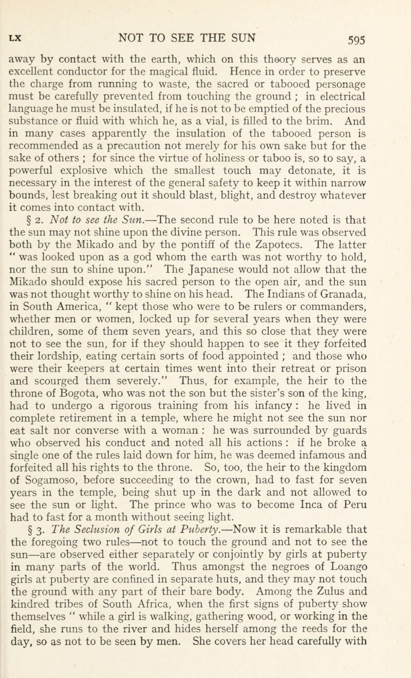 away by contact with the earth, which on this theory serves as an excellent conductor for the magical fluid. Hence in order to preserve the charge from running to waste, the sacred or tabooed personage must be carefully prevented from touching the ground ; in electrical language he must be insulated, if he is not to be emptied of the precious substance or fluid with which he, as a vial, is filled to the brim. And in many cases apparently the insulation of the tabooed person is recommended as a precaution not merely for his own sake but for the sake of others ; for since the virtue of holiness or taboo is, so to say, a powerful explosive which the smallest touch may detonate, it is necessary in the interest of the general safety to keep it within narrow bounds, lest breaking out it should blast, blight, and destroy whatever it comes into contact with. § 2. Not to see the Sun.—The second rule to be here noted is that the sun may not shine upon the divine person. This rule was observed both by the Mikado and by the pontiff of the Zapotecs. The latter  was looked upon as a god whom the earth was not worthy to hold, nor the sun to shine upon.” The Japanese would not allow that the Mikado should expose his sacred person to the open air, and the sun was not thought worthy to shine on his head. The Indians of Granada, in South America, “ kept those who were to be rulers or commanders, whether men or women, locked up for several years when they were children, some of them seven years, and this so close that they were not to see the sun, for if they should happen to see it they forfeited their lordship, eating certain sorts of food appointed ; and those who were their keepers at certain times went into their retreat or prison and scourged them severely.” Thus, for example, the heir to the throne of Bogota, who was not the son but the sister’s son of the king, had to undergo a rigorous training from his infancy : he lived in complete retirement in a temple, where he might not see the sun nor eat salt nor converse with a woman : he was surrounded by guards who observed his conduct and noted all his actions : if he broke a single one of the rules laid down for him, he was deemed infamous and forfeited all his rights to the throne. So, too, the heir to the kingdom of Sogamoso, before succeeding to the crown, had to fast for seven years in the temple, being shut up in the dark and not allowed to see the sun or light. The prince who was to become Inca of Peru had to fast for a month without seeing light. § 3. The Seclusion of Girls at Puberty.—Now it is remarkable that the foregoing two rules—not to touch the ground and not to see the sun—are observed either separately or conjointly by girls at puberty in many parts of the world. Thus amongst the negroes of Loango girls at puberty are confined in separate huts, and they may not touch the ground with any part of their bare body. Among the Zulus and kindred tribes of South Africa, when the first signs of puberty show themselves ” while a girl is walking, gathering wood, or working in the field, she runs to the river and hides herself among the reeds for the day, so as not to be seen by men. She covers her head carefully with