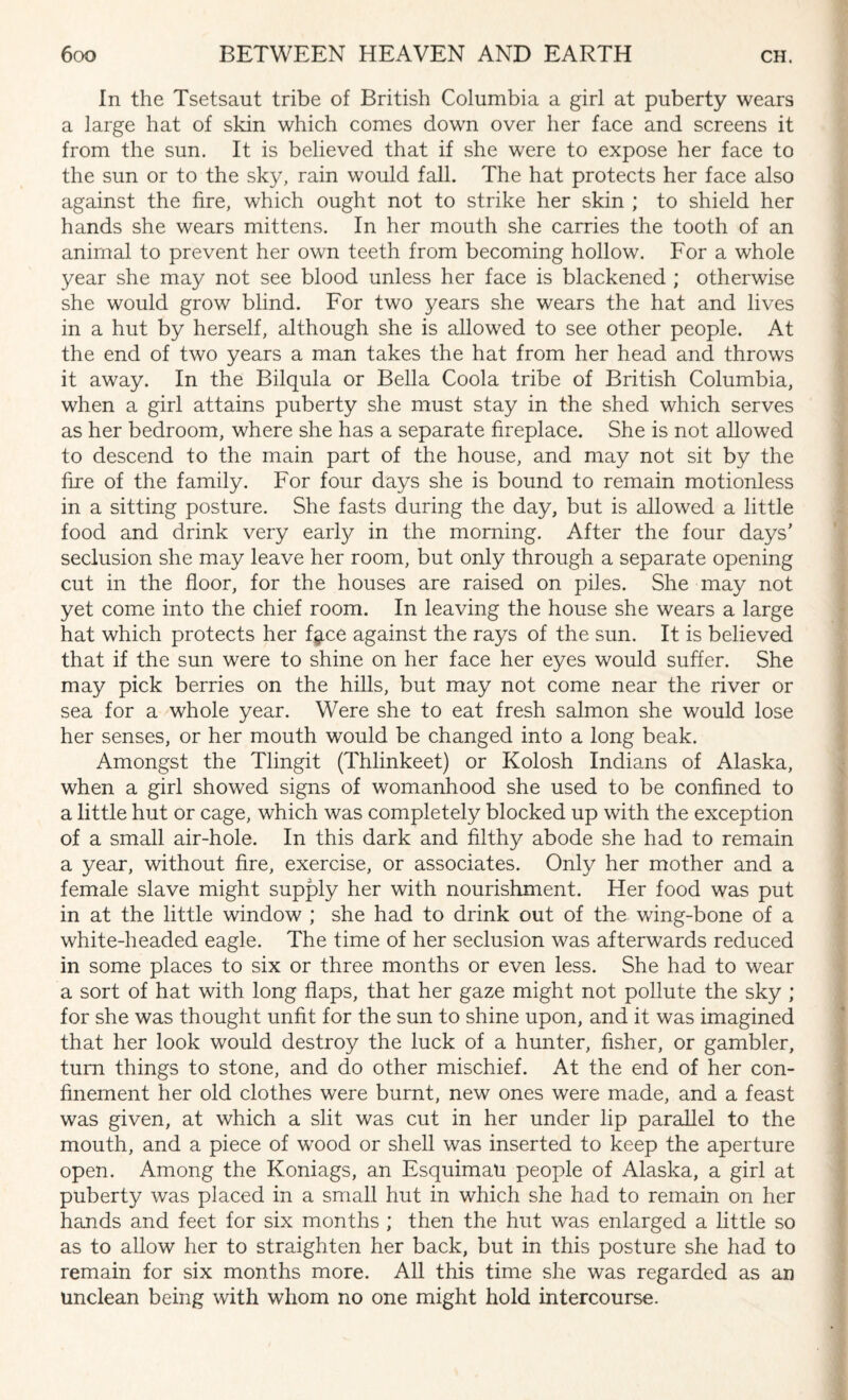 In the Tsetsaut tribe of British Columbia a girl at puberty wears a large hat of skin which comes down over her face and screens it from the sun. It is believed that if she were to expose her face to the sun or to the sky, rain would fall. The hat protects her face also against the fire, which ought not to strike her skin ; to shield her hands she wears mittens. In her mouth she carries the tooth of an animal to prevent her own teeth from becoming hollow. For a whole year she may not see blood unless her face is blackened ; otherwise she would grow blind. For two years she wears the hat and lives in a hut by herself, although she is allowed to see other people. At the end of two years a man takes the hat from her head and throws it away. In the Bilqula or Bella Coola tribe of British Columbia, when a girl attains puberty she must stay in the shed which serves as her bedroom, where she has a separate fireplace. She is not allowed to descend to the main part of the house, and may not sit by the fire of the family. For four days she is bound to remain motionless in a sitting posture. She fasts during the day, but is allowed a little food and drink very early in the morning. After the four days' seclusion she may leave her room, but only through a separate opening cut in the floor, for the houses are raised on piles. She may not yet come into the chief room. In leaving the house she wears a large hat which protects her fj.ce against the rays of the sun. It is believed that if the sun were to shine on her face her eyes would suffer. She may pick berries on the hills, but may not come near the river or sea for a whole year. Were she to eat fresh salmon she would lose her senses, or her mouth would be changed into a long beak. Amongst the Tlingit (Thlinkeet) or Kolosh Indians of Alaska, when a girl showed signs of womanhood she used to be confined to a little hut or cage, which was completely blocked up with the exception of a small air-hole. In this dark and filthy abode she had to remain a year, without fire, exercise, or associates. Only her mother and a female slave might supply her with nourishment. Her food was put in at the little window ; she had to drink out of the wing-bone of a white-headed eagle. The time of her seclusion was afterwards reduced in some places to six or three months or even less. She had to wear a sort of hat with long flaps, that her gaze might not pollute the sky ; for she was thought unfit for the sun to shine upon, and it was imagined that her look would destroy the luck of a hunter, fisher, or gambler, turn things to stone, and do other mischief. At the end of her con¬ finement her old clothes were burnt, new ones were made, and a feast was given, at which a slit was cut in her under lip parallel to the mouth, and a piece of wood or shell was inserted to keep the aperture open. Among the Koniags, an Esquimau people of Alaska, a girl at puberty was placed in a small hut in which she had to remain on her hands and feet for six months ; then the hut was enlarged a little so as to allow her to straighten her back, but in this posture she had to remain for six months more. All this time she was regarded as an unclean being with whom no one might hold intercourse.