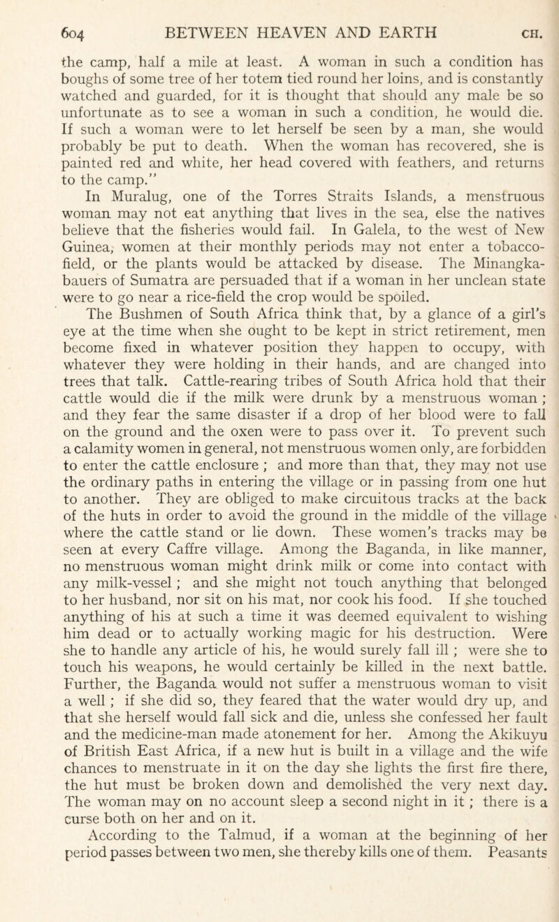 the camp, half a mile at least. A woman in such a condition has boughs of some tree of her totem tied round her loins, and is constantly watched and guarded, for it is thought that should any male be so unfortunate as to see a woman in such a condition, he would die. If such a woman were to let herself be seen by a man, she would probably be put to death. When the woman has recovered, she is painted red and white, her head covered with feathers, and returns to the camp/' In Muralug, one of the Torres Straits Islands, a menstruous woman may not eat anything that lives in the sea, else the natives believe that the fisheries would fail. In Galela, to the west of New Guinea, women at their monthly periods may not enter a tobacco- field, or the plants would be attacked by disease. The Minangka- bauers of Sumatra are persuaded that if a woman in her unclean state were to go near a rice-field the crop would be spoiled. The Bushmen of South Africa think that, by a glance of a girl’s eye at the time when she ought to be kept in strict retirement, men become fixed in whatever position they happen to occupy, with whatever they were holding in their hands, and are changed into trees that talk. Cattle-rearing tribes of South Africa hold that their cattle would die if the milk were drunk by a menstruous woman ; and they fear the same disaster if a drop of her blood were to fall on the ground and the oxen were to pass over it. To prevent such a calamity women in general, not menstruous women only, are forbidden to enter the cattle enclosure ; and more than that, they may not use the ordinary paths in entering the village or in passing from one hut to another. They are obliged to make circuitous tracks at the back of the huts in order to avoid the ground in the middle of the village » where the cattle stand or lie down. These women’s tracks may be seen at every Caffre village. Among the Baganda, in like manner, no menstruous woman might drink milk or come into contact with any milk-vessel; and she might not touch anything that belonged to her husband, nor sit on his mat, nor cook his food. If she touched anything of his at such a time it was deemed equivalent to wishing him dead or to actually working magic for his destruction. Were she to handle any article of his, he would surely fall ill ; were she to touch his weapons, he would certainly be killed in the next battle. Further, the Baganda would not suffer a menstruous woman to visit a well ; if she did so, they feared that the water would dry up, and that she herself would fall sick and die, unless she confessed her fault and the medicine-man made atonement for her. Among the Akikuyu of British East Africa, if a new hut is built in a village and the wife chances to menstruate in it on the day she lights the first fire there, the hut must be broken down and demolished the very next day. The woman may on no account sleep a second night in it ; there is a curse both on her and on it. According to the Talmud, if a woman at the beginning of her period passes between two men, she thereby kills one of them. Peasants