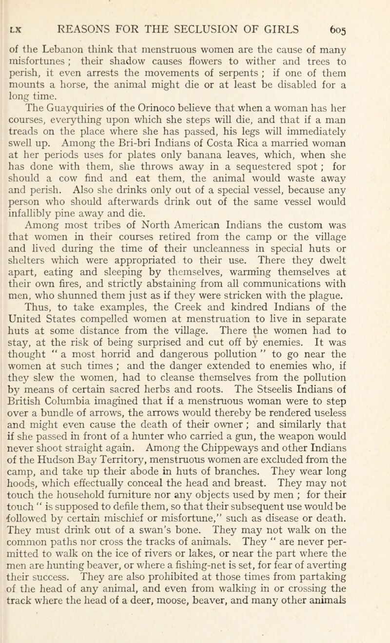 of the Lebanon think that menstruous women are the cause of many misfortunes ; their shadow causes flowers to wither and trees to perish, it even arrests the movements of serpents ; if one of them mounts a horse, the animal might die or at least be disabled for a long time. The Guayquiries of the Orinoco believe that when a woman has her courses, everything upon which she steps will die, and that if a man treads on the place where she has passed, his legs will immediately swell up. Among the Bri-bri Indians of Costa Rica a married woman at her periods uses for plates only banana leaves, which, when she has done with them, she throws away in a sequestered spot ; for should a cow find and eat them, the animal would waste away and perish. Also she drinks only out of a special vessel, because any person who should afterwards drink out of the same vessel would infallibly pine away and die. Among most tribes of North American Indians the custom was that women in their courses retired from the camp or the village and lived during the time of their uncleanness in special huts or shelters which were appropriated to their use. There they dwelt apart, eating and sleeping by themselves, warming themselves at their own fires, and strictly abstaining from all communications with men, who shunned them just as if they were stricken with the plague. Thus, to take examples, the Creek and kindred Indians of the United States compelled women at menstruation to live in separate huts at some distance from the village. There the women had to stay, at the risk of being surprised and cut off by enemies. It was thought “ a most horrid and dangerous pollution ” to go near the women at such times ; and the danger extended to enemies who, if they slew the women, had to cleanse themselves from the pollution by means of certain sacred herbs and roots. The Stseelis Indians of British Columbia imagined that if a menstruous woman were to step over a bundle of arrows, the arrows would thereby be rendered useless and might even cause the death of their owner; and similarly that if she passed in front of a hunter who carried a gun, the weapon would never shoot straight again. Among the Chippeways and other Indians of the Hudson Bay Territory, menstruous women are excluded from the camp, and take up their abode in huts of branches. They wear long hoods, which effectually conceal the head and breast. They may not touch the household furniture nor any objects used by men ; for their touch “ is supposed to defile them, so that their subsequent use would be followed by certain mischief or misfortune/’ such as disease or death. They must drink out of a swan’s bone. They may not walk on the common paths nor cross the tracks of animals. They “ are never per¬ mitted to walk on the ice of rivers or lakes, or near the part where the men are hunting beaver, or where a fishing-net is set, for fear of averting their success. They are also prohibited at those times from partaking of the head of any animal, and even from walking in or crossing the track where the head of a deer, moose, beaver, and many other animals