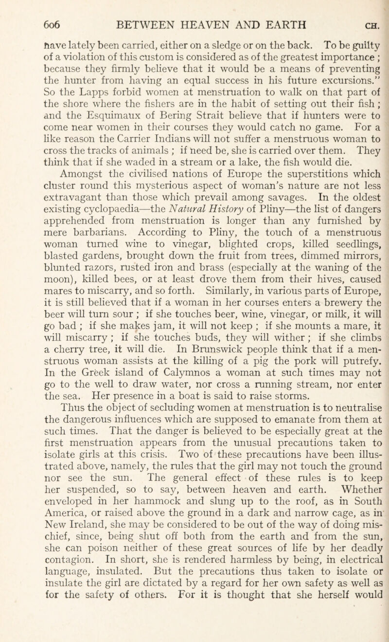 nave lately been carried, either on a sledge or on the back. To be guilty of a violation of this custom is considered as of the greatest importance ; because they firmly believe that it would be a means of preventing the hunter from having an equal success in his future excursions.’’ So the Lapps forbid women at menstruation to walk on that part of the shore where the fishers are in the habit of setting out their fish ; and the Esquimaux of Bering Strait believe that if hunters were to come near women in their courses they would catch no game. For a like reason the Carrier Indians will not suffer a menstruous woman to cross the tracks of animals ; if need be, she is carried over them. They think that if she waded in a stream or a lake, the fish would die. Amongst the civilised nations of Europe the superstitions which cluster round this mysterious aspect of woman’s nature are not less extravagant than those which prevail among savages. In the oldest existing cyclopaedia—the Natural History of Pliny—the list of dangers apprehended from menstruation is longer than any furnished by mere barbarians. According to Pliny, the touch of a menstruous woman turned wine to vinegar, blighted crops, killed seedlings, blasted gardens, brought down the fruit from trees, dimmed mirrors, blunted razors, rusted iron and brass (especially at the waning of the moon), killed bees, or at least drove them from their hives, caused mares to miscarry, and so forth. Similarly, in various parts of Europe, it is still believed that if a woman in her courses enters a brewery the beer will turn sour ; if she touches beer, wine, vinegar, or milk, it will go bad ; if she makes jam, it will not keep ; if she mounts a mare, it will miscarry ; if she touches buds, they will wither ; if she climbs a cherry tree, it will die. In Brunswick people think that if a men¬ struous woman assists at the killing of a pig the pork will putrefy. In the Greek island of Calymnos a woman at such times may not go to the well to draw water, nor cross a running stream, nor enter the sea. Her presence in a boat is said to raise storms. Thus the object of secluding women at menstruation is to neutralise the dangerous influences which are supposed to emanate from them at such times. That the danger is believed to be especially great at the first menstruation appears from the unusual precautions taken to isolate girls at this crisis. Two of these precautions have been illus¬ trated above, namely, the rules that the girl may not touch the ground nor see the sun. The general effect of these rules is to keep her suspended, so to say, between heaven and earth. Whether enveloped in her hammock and slung up to the roof, as in South America, or raised above the ground in a dark and narrow cage, as in New Ireland, she may be considered to be out of the way of doing mis¬ chief, since, being shut off both from the earth and from the sun, she can poison neither of these great sources of life by her deadly contagion. In short, she is rendered harmless by being, in electrical language, insulated. But the precautions thus taken to isolate or insulate the girl are dictated by a regard for her own safety as well as for the safety of others. For it is thought that she herself would