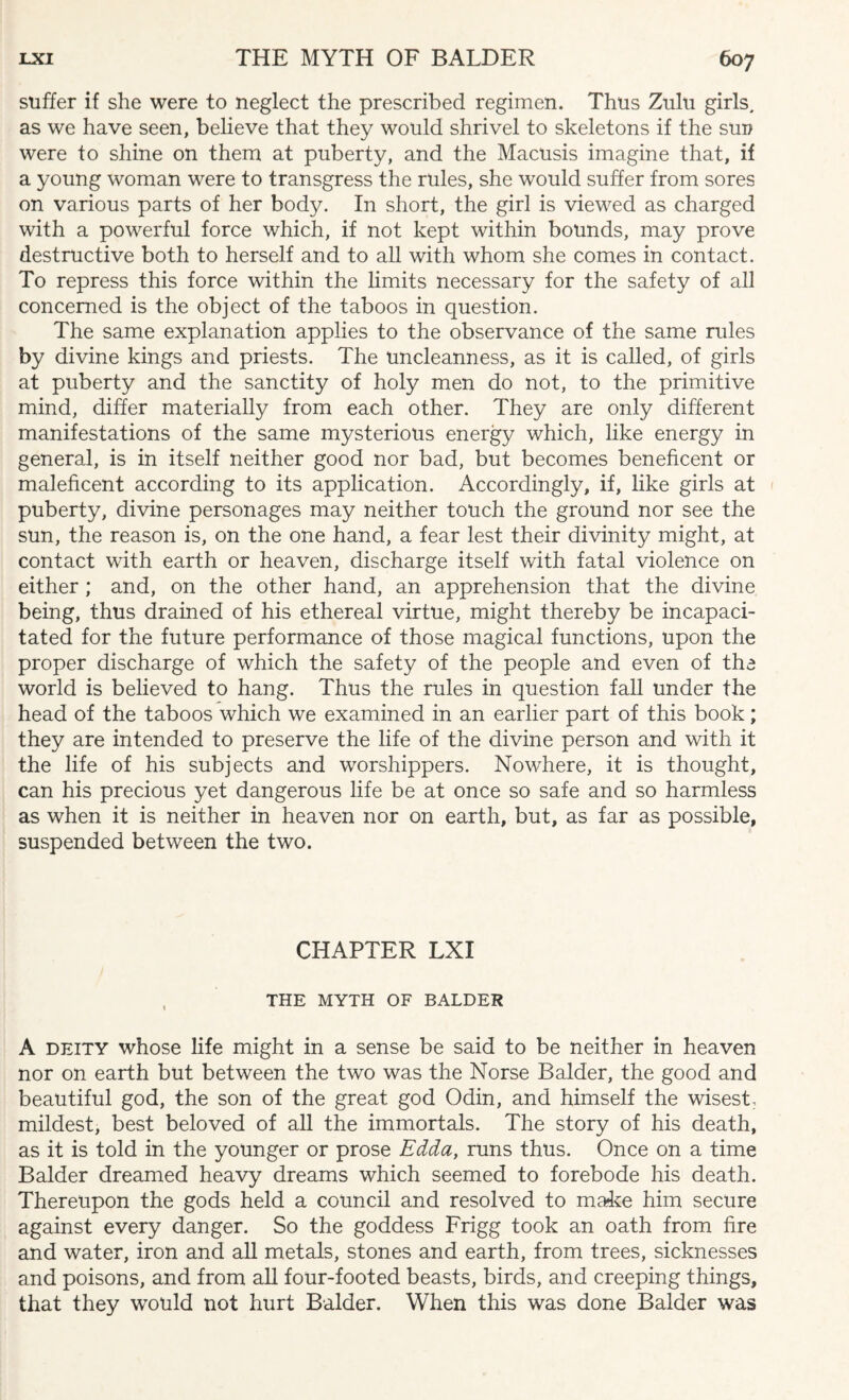 suffer if she were to neglect the prescribed regimen. Thus Zulu girls, as we have seen, believe that they would shrivel to skeletons if the sun were to shine on them at puberty, and the Macusis imagine that, if a young woman were to transgress the rules, she would suffer from sores on various parts of her body. In short, the girl is viewed as charged with a powerful force which, if not kept within bounds, may prove destructive both to herself and to all with whom she comes in contact. To repress this force within the limits necessary for the safety of all concerned is the object of the taboos in question. The same explanation applies to the observance of the same rules by divine kings and priests. The uncleanness, as it is called, of girls at puberty and the sanctity of holy men do not, to the primitive mind, differ materially from each other. They are only different manifestations of the same mysterious energy which, like energy in general, is in itself neither good nor bad, but becomes beneficent or maleficent according to its application. Accordingly, if, like girls at puberty, divine personages may neither touch the ground nor see the sun, the reason is, on the one hand, a fear lest their divinity might, at contact with earth or heaven, discharge itself with fatal violence on either; and, on the other hand, an apprehension that the divine being, thus drained of his ethereal virtue, might thereby be incapaci¬ tated for the future performance of those magical functions, upon the proper discharge of which the safety of the people and even of the world is believed to hang. Thus the rules in question fall under the head of the taboos which we examined in an earlier part of this book; they are intended to preserve the life of the divine person and with it the life of his subjects and worshippers. Nowhere, it is thought, can his precious yet dangerous life be at once so safe and so harmless as when it is neither in heaven nor on earth, but, as far as possible, suspended between the two. CHAPTER LXI THE MYTH OF BALDER A deity whose life might in a sense be said to be neither in heaven nor on earth but between the two was the Norse Balder, the good and beautiful god, the son of the great god Odin, and himself the wisest, mildest, best beloved of all the immortals. The story of his death, as it is told in the younger or prose Edda, runs thus. Once on a time Balder dreamed heavy dreams which seemed to forebode his death. Thereupon the gods held a council and resolved to make him secure against every danger. So the goddess Frigg took an oath from fire and water, iron and all metals, stones and earth, from trees, sicknesses and poisons, and from all four-footed beasts, birds, and creeping things, that they would not hurt Balder. When this was done Balder was