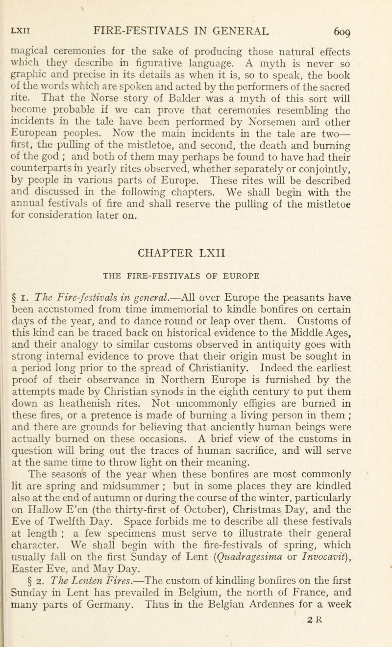 magical ceremonies for the sake of producing those natural effects which they describe in figurative language. A myth is never so graphic and precise in its details as when it is, so to speak, the book of the words which are spoken and acted by the performers of the sacred rite. That the Norse story of Balder was a myth of this sort will become probable if we can prove that ceremonies resembling the incidents in the tale have been performed by Norsemen anti other European peoples. Now the main incidents in the tale are two— first, the pulling of the mistletoe, and second, the death and burning of the god ; and both of them may perhaps be found to have had their counterparts in yearly rites observed, whether separately or conjointly, by people in various parts of Europe. These rites will be described and discussed in the following chapters. We shall begin with the annual festivals of fire and shall reserve the pulling of the mistletoe for consideration later on. CHAPTER LXII THE FIRE-FESTIVALS OF EUROPE § i. The Fire-festivals in general.—All over Europe the peasants have been accustomed from time immemorial to kindle bonfires on certain days of the year, and to dance round or leap over them. Customs of this kind can be traced back on historical evidence to the Middle Ages, and their analogy to similar customs observed in antiquity goes with strong internal evidence to prove that their origin must be sought in a period long prior to the spread of Christianity. Indeed the earliest proof of their observance in Northern Europe is furnished by the attempts made by Christian synods in the eighth century to put them down as heathenish rites. Not uncommonly effigies are burned in these fires, or a pretence is made of burning a living person in them ; and there are grounds for believing that anciently human beings were actually burned on these occasions. A brief view of the customs in question will bring out the traces of human sacrifice, and will serve at the same time to throw light on their meaning. The seasons of the year when these bonfires are most commonly lit are spring and midsummer ; but in some places they are kindled also at the end of autumn or during the course of the winter, particularly on Hallow E’en (the thirty-first of October), Christmas Day, and the Eve of Twelfth Day. Space forbids me to describe all these festivals at length ; a few specimens must serve to illustrate their general character. We shall begin with the fire-festivals of spring, which usually fall on the first Sunday of Lent (Quadragesima or Invocavit), Easter Eve, and May Day. § 2. The Lenten Fires.—The custom of kindling bonfires on the first Sunday in Lent has prevailed in Belgium, the north of France, and many parts of Germany. Thus in the Belgian Ardennes for a week 2R