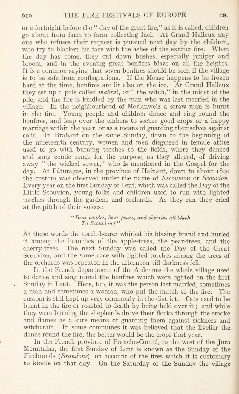 or a fortnight before the “ day of the great fire, as it is called, children go about from farm to farm collecting fuel. At Grand Halleux any one who refuses their request is pursued next day by the children, who try to blacken his face with the ashes of the extinct fire. When the day has come, they cut down bushes, especially juniper and broom, and in the evening great bonfires blaze on all the heights. It is a common saying that seven bonfires should be seen if the village is to be safe from conflagrations. If the Meuse happens to be frozen hard at the time, bonfires are lit also on the ice. At Grand Halleux they set up a pole called makral, or “ the witch, in the midst of the pile, and the fire is kindled by the man who was last married in the village. In the neighbourhood of Morlanwelz a straw man is burnt in the fire. Young people and children dance and sing round the bonfires, and leap over the embers to secure good crops or a happy marriage within the year, or as a means of guarding themselves against colic. In Brabant on the same Sunday, down to the beginning of the nineteenth century, women and men disguised in female attire used to go with burning torches to the fields, where they danced and sang comic songs for the purpose, as they alleged, of driving away  the wicked sower, who is mentioned in the Gospel for the day. At Paturages, in the province of Hainaut, down to about 1840 the custom was observed under the name of Escouvion or Scouvion. Every year on the first Sunday of Lent, which was called the Day of the Little Scouvion, young folks and children used to run with lighted torches through the gardens and orchards. As they ran they cried at the pitch of their voices : “ Bear apples, bear pears, and cherries all black To Scouvion 1 ” At these words the torch-bearer whirled his blazing brand and hurled it among the branches of the apple-trees, the pear-trees, and the cherry-trees. The next Sunday was called the Day of the Great Scouvion, and the same race with lighted torches among the trees of the orchards was repeated in the afternoon till darkness fell. In the French department of the Ardennes the whole village used to dance and sing round the bonfires which were lighted on the first Sunday in Lent. Here, too, it was the person last married, sometimes a man and sometimes a woman, who put the match to the fire. The custom is still kept up very commonly in the district. Cats used to be burnt in the fire or roasted to death by being held over it; and while they were burning the shepherds drove their flocks through the smoke and flames as a sure means of guarding them against sickness and witchcraft. In some communes it was believed that the livelier the dance round the fire, the better would be the crops that year. In the French province of Franche-Comte, to the west of the Jura Mountains, the first Sunday of Lent is known as the Sunday of the Firebrands {Brandons), on account of the fires which it is customary to kindle on that day. On the Saturday or the Sunday the village