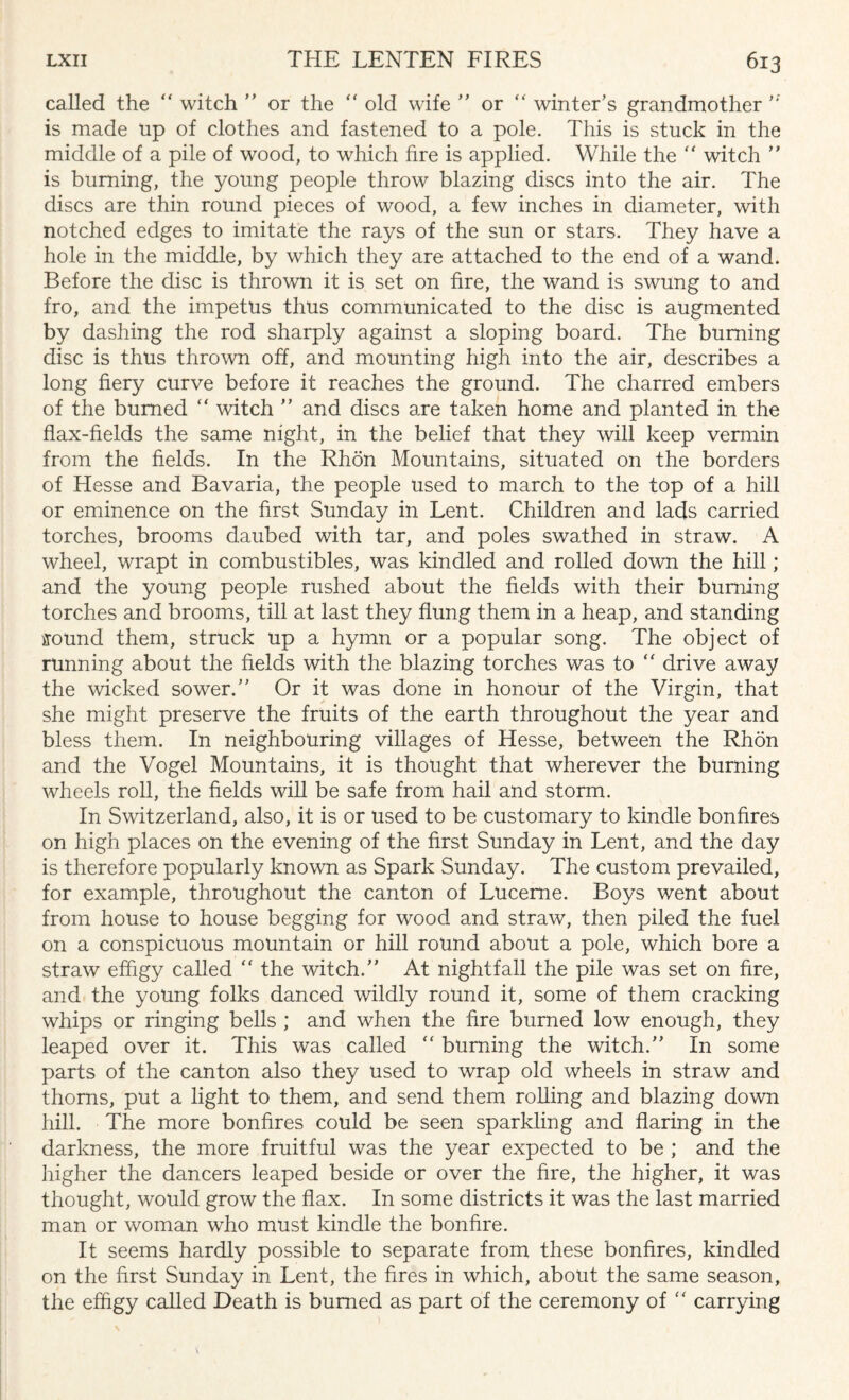 called the  witch ” or the “ old wife ” or “ winter’s grandmother '* is made up of clothes and fastened to a pole. This is stuck in the middle of a pile of wood, to which fire is applied. While the “ witch ” is burning, the young people throw blazing discs into the air. The discs are thin round pieces of wood, a few inches in diameter, with notched edges to imitate the rays of the sun or stars. They have a hole in the middle, by which they are attached to the end of a wand. Before the disc is thrown it is set on fire, the wand is swung to and fro, and the impetus thus communicated to the disc is augmented by dashing the rod sharply against a sloping board. The burning disc is thus thrown off, and mounting high into the air, describes a long fiery curve before it reaches the ground. The charred embers of the burned “ witch ” and discs are taken home and planted in the flax-fields the same night, in the belief that they will keep vermin from the fields. In the Rhon Mountains, situated on the borders of Hesse and Bavaria, the people used to march to the top of a hill or eminence on the first Sunday in Lent. Children and lads carried torches, brooms daubed with tar, and poles swathed in straw. A wheel, wrapt in combustibles, was kindled and rolled down the hill; and the young people rushed about the fields with their burning torches and brooms, till at last they flung them in a heap, and standing ffound them, struck up a hymn or a popular song. The object of running about the fields with the blazing torches was to  drive away the wicked sower.” Or it was done in honour of the Virgin, that she might preserve the fruits of the earth throughout the year and bless them. In neighbouring villages of Hesse, between the Rhon and the Vogel Mountains, it is thought that wherever the burning wheels roll, the fields will be safe from hail and storm. In Switzerland, also, it is or used to be customary to kindle bonfires on high places on the evening of the first Sunday in Lent, and the day is therefore popularly known as Spark Sunday. The custom prevailed, for example, throughout the canton of Lucerne. Boys went about from house to house begging for wood and straw, then piled the fuel on a conspicuous mountain or hill round about a pole, which bore a straw effigy called “ the witch.” At nightfall the pile was set on fire, and the young folks danced wildly round it, some of them cracking whips or ringing bells ; and when the fire burned low enough, they leaped over it. This was called “ burning the witch.” In some parts of the canton also they used to wrap old wheels in straw and thorns, put a light to them, and send them rolling and blazing down hill. The more bonfires could be seen sparkling and flaring in the darkness, the more fruitful was the year expected to be ; and the higher the dancers leaped beside or over the fire, the higher, it was thought, would grow the flax. In some districts it was the last married man or woman who must kindle the bonfire. It seems hardly possible to separate from these bonfires, kindled on the first Sunday in Lent, the fires in which, about the same season, the effigy called Death is burned as part of the ceremony of  carrying