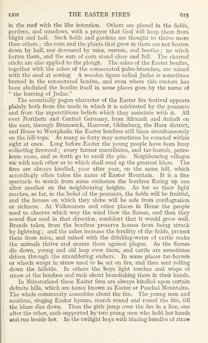in the roof with the like intention. Others are placed in the fields, gardens, and meadows, with a prayer that God will keep them from blight and hail. Such fields and gardens are thought to thrive more than others ; the com and the plants that grow in them are not beaten down by hail, nor devoured by mice, vermin, and beetles ; no witch harms them, and the ears of com stand close and full. The charred sticks are also applied to the plough. The ashes of the Easter bonfire, together with the ashes of the consecrated palm-branches, are mixed with the seed at sowing. A wooden figure called Judas is sometimes burned in the consecrated bonfire, and even where this custom has been abolished the bonfire itself in some places goes by the name of “ the burning of Judas. The essentially pagan character of the Easter fire festival appears plainly both from the mode in which it is celebrated by the peasants and from the superstitious beliefs which they associate with it. All over Northern and Central Germany, from Altmark and Anhalt on the east, through Brunswick, Hanover, Oldenburg, the Harz district, and Hesse to Westphalia the Easter bonfires still blaze simultaneously on the hill-tops. As many as forty may sometimes be counted within sight at once. Long before Easter the young people have been busy collecting firewood ; every farmer contributes, and tar-barrels, petro¬ leum cases, and so forth go to swell the pile. Neighbouring villages vie with each other as to which shall send up the greatest blaze. The fires are always kindled, year after year, on the same hill, which accordingly often takes the name of Easter Mountain. It is a fine spectacle to watch from some eminence the bonfires flaring up one after another on the neighbouring heights. As far as their light reaches, so far, in the belief of the peasants, the fields will be fruitful, and the houses on which they shine will be safe from conflagration or sickness. At Volkmarsen and other places in Hesse the people used to observe which way the wind blew the flames, and then they sowed flax seed in that direction, confident that it would grow well. Brands taken from the bonfires preserve houses from being struck by lightning ; and the ashes increase the fertility of the fields, protect them from mice, and mixed with the drinking-water of cattle make the animals thrive and ensure them against plague. As the flames die down, young and old leap over them, and cattle are sometimes driven through the smouldering embers. In some places tar-barrels or wheels wrapt in straw used to be set on fire, and then sent rolling down the hillside. In others the boys light torches and wisps of straw at the bonfires and rush about brandishing them in their hands. In Miinsterland these Easter fires are always kindled upon certain definite hills, which are hence known as Easter or Paschal Mountains. The whole community assembles about the fire. The young men and maidens, singing Easter hymns, march round and round the fire, till the blaze dies down. Then the girls jump over the fire in a line, one after the other, each supported by two young men who hold her hands and run beside her. In the twilight boys with blazing bundles of straw