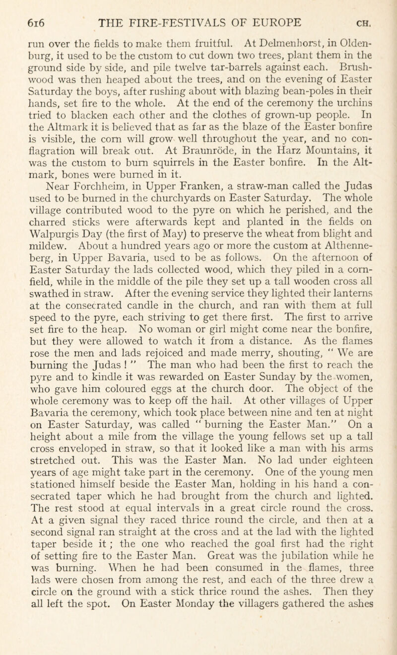 run over the fields to make them fruitful. At Delmenhorst, in Olden¬ burg, it used to be the custom to cut down two trees, plant them in the ground side by side, and pile twelve tar-barrels against each. Brush¬ wood was then heaped about the trees, and on the evening of Easter Saturday the boys, after rushing about with blazing bean-poles in their hands, set fire to the whole. At the end of the ceremony the urchins tried to blacken each other and the clothes of grown-up people. In the Altmark it is believed that as far as the blaze of the Easter bonfire is visible, the com will grow well throughout the year, and no con¬ flagration will break out. At Braunrode, in the Harz Mountains, it was the custom to bum squirrels in the Easter bonfire. In the Alt- mark, bones were burned in it. Near Forchheim, in Upper Franken, a straw-man called the Judas used to be burned in the churchyards on Easter Saturday. The whole village contributed wood to the pyre on which he perished, and the charred sticks were afterwards kept and planted in the fields on Walpurgis Day (the first of May) to preserve the wheat from blight and mildew. About a hundred years ago or more the custom at Althenne- berg, in Upper Bavaria, used to be as follows. On the afternoon of Easter Saturday the lads collected wood, which they piled in a corn¬ field, while in the middle of the pile they set up a tall wooden cross all swathed in straw. After the evening service they lighted their lanterns at the consecrated candle in the church, and ran with them at full speed to the pyre, each striving to get there first. The first to arrive set fire to the heap. No woman or girl might come near the bonfire, but they were allowed to watch it from a distance. As the flames rose the men and lads rejoiced and made merry, shouting, “ We are burning the Judas ! ” The man who had been the first to reach the pyre and to kindle it was rewarded on Easter Sunday by the women, who gave him coloured eggs at the church door. The object of the whole ceremony was to keep off the hail. At other villages of Upper Bavaria the ceremony, which took place between nine and ten at night on Easter Saturday, was called “ burning the Easter Man.” On a height about a mile from the village the young fellows set up a tall cross enveloped in straw, so that it looked like a man with his arms stretched out. This was the Easter Man. No lad under eighteen years of age might take part in the ceremony. One of the young men stationed himself beside the Easter Man, holding in his hand a con¬ secrated taper which he had brought from the church and lighted. The rest stood at equal intervals in a great circle round the cross. At a given signal they raced thrice round the circle, and then at a second signal ran straight at the cross and at the lad with the lighted taper beside it ; the one who reached the goal first had the right of setting fire to the Easter Man. Great was the jubilation while he was burning. When he had been consumed in the flames, three lads were chosen from among the rest, and each of the three drew a circle on the ground with a stick thrice round the ashes. Then they all left the spot. On Easter Monday the villagers gathered the ashes