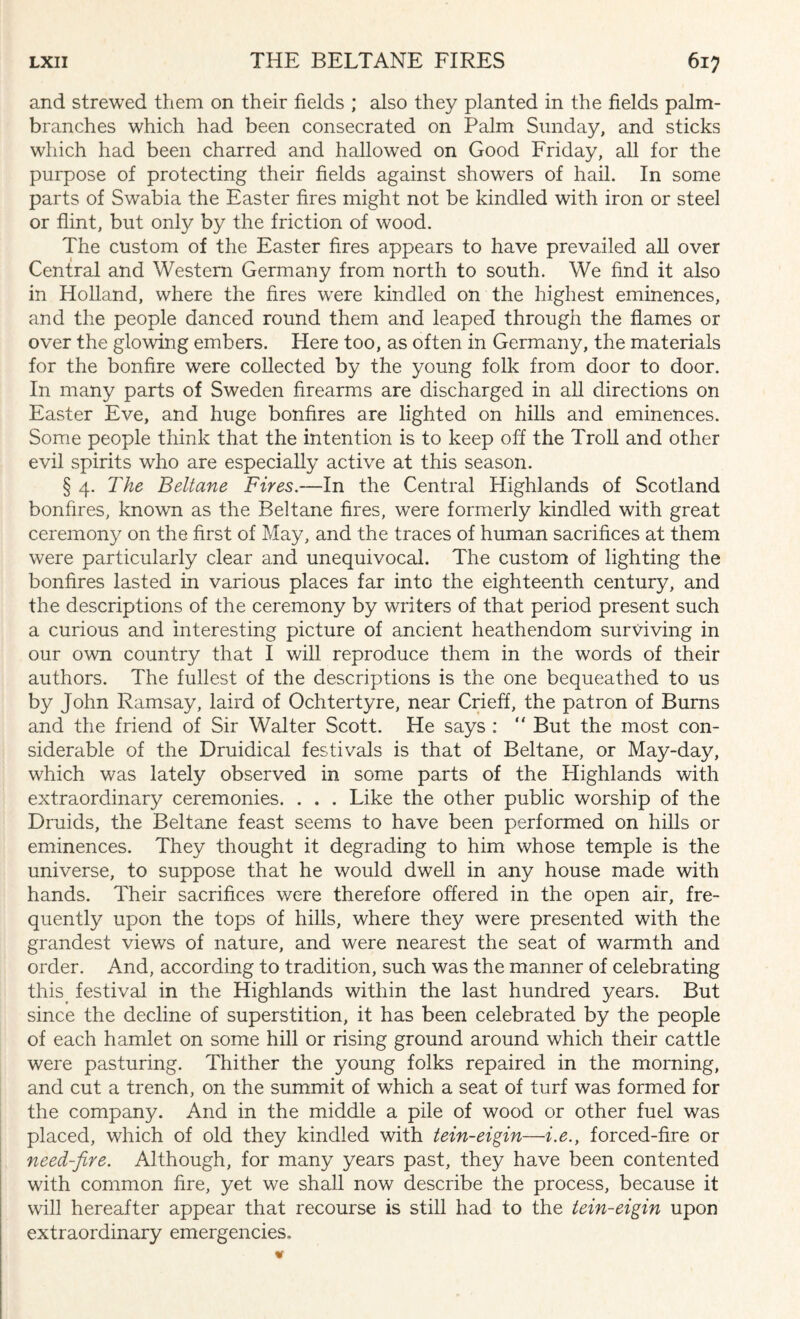 and strewed them on their fields ; also they planted in the fields palm- branches which had been consecrated on Palm Sunday, and sticks which had been charred and hallowed on Good Friday, all for the purpose of protecting their fields against showers of hail. In some parts of Swabia the Easter fires might not be kindled with iron or steel or flint, but only by the friction of wood. The custom of the Easter fires appears to have prevailed all over Central and Western Germany from north to south. We find it also in Holland, where the fires were kindled on the highest eminences, and the people danced round them and leaped through the flames or over the glowing embers. Here too, as often in Germany, the materials for the bonfire were collected by the young folk from door to door. In many parts of Sweden firearms are discharged in all directions on Easter Eve, and huge bonfires are lighted on hills and eminences. Some people think that the intention is to keep off the Troll and other evil spirits who are especially active at this season. § 4. The Beltane Fires.—In the Central Highlands of Scotland bonfires, known as the Beltane fires, were formerly kindled with great ceremony on the first of May, and the traces of human sacrifices at them were particularly clear and unequivocal. The custom of lighting the bonfires lasted in various places far into the eighteenth century, and the descriptions of the ceremony by writers of that period present such a curious and interesting picture of ancient heathendom surviving in our own country that I will reproduce them in the words of their authors. The fullest of the descriptions is the one bequeathed to us by John Ramsay, laird of Ochtertyre, near Crieff, the patron of Burns and the friend of Sir Walter Scott. He says : “ But the most con¬ siderable of the Druidical festivals is that of Beltane, or May-day, which was lately observed in some parts of the Highlands with extraordinary ceremonies. . . . Like the other public worship of the Druids, the Beltane feast seems to have been performed on hills or eminences. They thought it degrading to him whose temple is the universe, to suppose that he would dwell in any house made with hands. Their sacrifices were therefore offered in the open air, fre¬ quently upon the tops of hills, where they were presented with the grandest views of nature, and were nearest the seat of warmth and order. And, according to tradition, such was the manner of celebrating this festival in the Highlands within the last hundred years. But since the decline of superstition, it has been celebrated by the people of each hamlet on some hill or rising ground around which their cattle were pasturing. Thither the young folks repaired in the morning, and cut a trench, on the summit of which a seat of turf was formed for the company. And in the middle a pile of wood or other fuel was placed, which of old they kindled with tein-eigin—i.e., forced-fire or need-fire. Although, for many years past, they have been contented with common fire, yet we shall now describe the process, because it will hereafter appear that recourse is still had to the tein-eigin upon extraordinary emergencies.