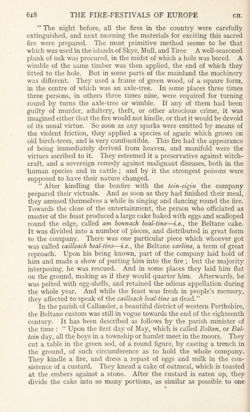 *' The night before, all the fires in the country were carefully extinguished, and next morning the materials for exciting this sacred fire were prepared. The most primitive method seems to be that which was used in the islands of Skye, Mull, and Tiree A well-seasoned plank of oak was procured, in the midst of which a hole was bored. A wimble of the same timber was then applied, the end of which they fitted to the hole. But in some parts of the mainland the machinery was different. They used a frame of green wood, of a square form, in the centre of which was an axle-tree. In some places three times three persons, in others three times nine, were required for turning round by turns the axle-tree or wimble. If any of them had been guilty of murder, adultery, theft, or other atrocious crime, it was imagined either that the fire would not kindle, or that it would be devoid of its usual virtue. So soon as any sparks were emitted by means of the violent friction, they applied a species of agaric which grows on old birch-trees, and is very combustible. This fire had the appearance of being immediately derived from heaven, and manifold were the virtues ascribed to it. They esteemed it a preservative against witch¬ craft, and a sovereign remedy against malignant diseases, both in the human species and in cattle ; and by it the strongest poisons were supposed to have their nature changed. “ After kindling the bonfire with the tein-eigin the company prepared their victuals. And as soon as they had finished their meal, they amused themselves a while in singing and dancing round the fire. Towards the close of the entertainment, the person who officiated as master of the feast produced a large cake baked with eggs and scalloped round the edge, called am bonnach beal-tine—i.e., the Beltane cake. It was divided into a number of pieces, and distributed in great form to the company. There was one particular piece which whoever got was called cailleach beal-tine—i.e., the Beltane carline, a term of great reproach. Upon his being known, part of the company laid hold of him and made a show of putting him into the fire ; but the majority interposing, he was rescued. And in some places they laid him flat on the ground, making as if they would quarter him. Afterwards, he was pelted with egg-shells, and retained the odious appellation during the whole year. And while the feast was fresh in people's memory, they affected to speak of the cailleach beal-tine as dead. In the parish of Callander, a beautiful district of western Perthshire, the Beltane custom was still in vogue towards the end of the eighteenth century. It has been described as follows by the parish minister of the time : “ Upon the first day of May, which is called Beltan, or Bal- tein day, all the boys in a township or hamlet meet in the moors. They cut a table in the green sod, of a round figure, by casting a trench in the ground, of such circumference as to hold the whole company. They kindle a fire, and dress a repast of eggs and milk in the con¬ sistence of a custard. They knead a cake of oatmeal, which is toasted at the embers against a stone. After the custard is eaten up, they divide the cake into so many portions, as similar as possible to one