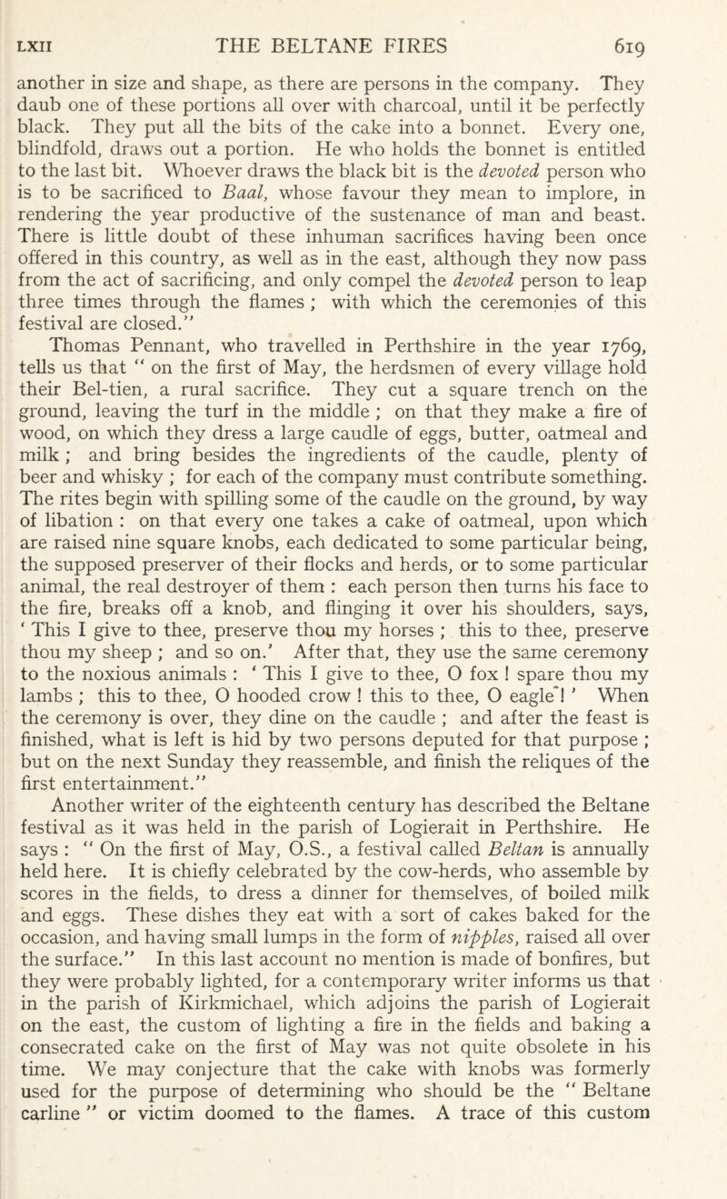 another in size and shape, as there are persons in the company. They daub one of these portions all over with charcoal, until it be perfectly black. They put all the bits of the cake into a bonnet. Every one, blindfold, draws out a portion. He who holds the bonnet is entitled to the last bit. Whoever draws the black bit is the devoted person who is to be sacrificed to Baal, whose favour they mean to implore, in rendering the year productive of the sustenance of man and beast. There is little doubt of these inhuman sacrifices having been once offered in this country, as well as in the east, although they now pass from the act of sacrificing, and only compel the devoted person to leap three times through the flames ; with which the ceremonies of this festival are closed/’ Thomas Pennant, who travelled in Perthshire in the year 1769, tells us that “ on the first of May, the herdsmen of every village hold their Bel-tien, a rural sacrifice. They cut a square trench on the ground, leaving the turf in the middle ; on that they make a fire of wood, on which they dress a large caudle of eggs, butter, oatmeal and milk ; and bring besides the ingredients of the caudle, plenty of beer and whisky ; for each of the company must contribute something. The rites begin with spilling some of the caudle on the ground, by way of libation : on that every one takes a cake of oatmeal, upon which are raised nine square knobs, each dedicated to some particular being, the supposed preserver of their flocks and herds, or to some particular animal, the real destroyer of them : each person then turns his face to the fire, breaks off a knob, and flinging it over his shoulders, says, ' This I give to thee, preserve thou my horses ; this to thee, preserve thou my sheep ; and so on/ After that, they use the same ceremony to the noxious animals : ‘ This I give to thee, O fox ! spare thou my lambs ; this to thee, O hooded crow ! this to thee, O eagle*! ’ When the ceremony is over, they dine on the caudle ; and after the feast is finished, what is left is hid by two persons deputed for that purpose ; but on the next Sunday they reassemble, and finish the reliques of the first entertainment. Another writer of the eighteenth century has described the Beltane festival as it was held in the parish of Logierait in Perthshire. He says :  On the first of May, O.S., a festival called Beltan is annually held here. It is chiefly celebrated by the cow-herds, who assemble by scores in the fields, to dress a dinner for themselves, of boiled milk and eggs. These dishes they eat with a sort of cakes baked for the occasion, and having small lumps in the form of nipples, raised all over the surface. In this last account no mention is made of bonfires, but they were probably lighted, for a contemporary writer informs us that in the parish of Kirkmichael, which adjoins the parish of Logierait on the east, the custom of lighting a fire in the fields and baking a consecrated cake on the first of May was not quite obsolete in his time. We may conjecture that the cake with knobs was formerly used for the purpose of determining who should be the “ Beltane carline  or victim doomed to the flames. A trace of this custom