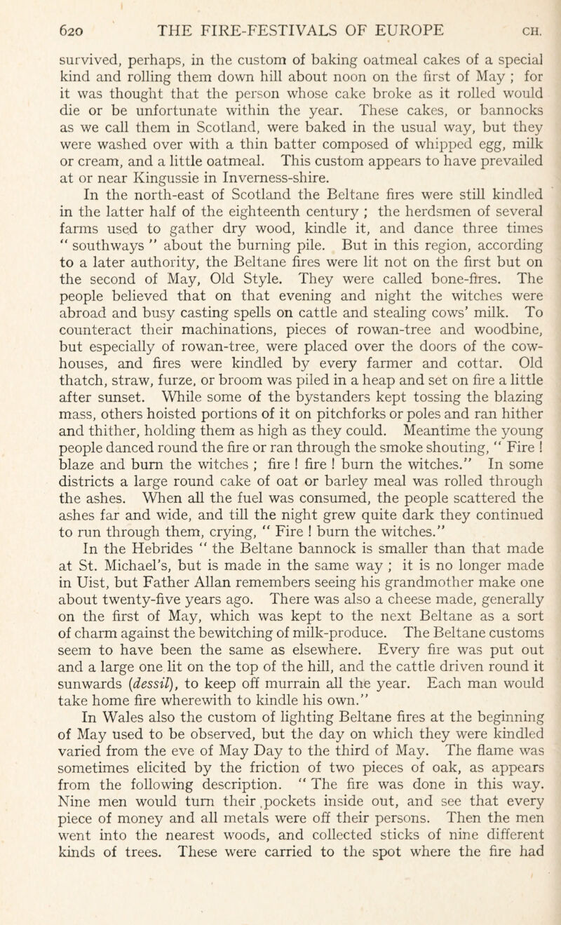 survived, perhaps, in the custom of baking oatmeal cakes of a special kind and rolling them down hill about noon on the first of May ; for it was thought that the person whose cake broke as it rolled would die or be unfortunate within the year. These cakes, or bannocks as we call them in Scotland, were baked in the usual way, but they were washed over with a thin batter composed of whipped egg, milk or cream, and a little oatmeal. This custom appears to have prevailed at or near Kingussie in Inverness-shire. In the north-east of Scotland the Beltane fires were still kindled in the latter half of the eighteenth century ; the herdsmen of several farms used to gather dry wood, kindle it, and dance three times  south ways ” about the burning pile. But in this region, according to a later authority, the Beltane fires were lit not on the first but on the second of May, Old Style. They were called bone-fires. The people believed that on that evening and night the witches were abroad and busy casting spells on cattle and stealing cows’ milk. To counteract their machinations, pieces of rowan-tree and woodbine, but especially of rowan-tree, were placed over the doors of the cow¬ houses, and fires were kindled by every farmer and cottar. Old thatch, straw, furze, or broom was piled in a heap and set on fire a little after sunset. While some of the bystanders kept tossing the blazing mass, others hoisted portions of it on pitchforks or poles and ran hither and thither, holding them as high as they could. Meantime the young people danced round the fire or ran through the smoke shouting, “ Fire ! blaze and bum the witches ; fire ! fire ! burn the witches.” In some districts a large round cake of oat or barley meal was rolled through the ashes. When all the fuel was consumed, the people scattered the ashes far and wide, and till the night grew quite dark they continued to run through them, crying, “ Fire ! burn the witches.” In the Hebrides  the Beltane bannock is smaller than that made at St. Michael’s, but is made in the same way ; it is no longer made in Uist, but Father Allan remembers seeing his grandmother make one about twenty-five years ago. There was also a cheese made, generally on the first of May, which was kept to the next Beltane as a sort of charm against the bewitching of milk-produce. The Beltane customs seem to have been the same as elsewhere. Every fire was put out and a large one lit on the top of the hill, and the cattle driven round it sunwards (dessil), to keep off murrain all the year. Each man would take home fire wherewith to kindle his own.” In Wales also the custom of lighting Beltane fires at the beginning of May used to be observed, but the day on which they were kindled varied from the eve of May Day to the third of May. The flame was sometimes elicited by the friction of two pieces of oak, as appears from the following description. ” The fire was done in this way. Nine men would turn their .pockets inside out, and see that every piece of money and all metals were off their persons. Then the men went into the nearest woods, and collected sticks of nine different kinds of trees. These were carried to the spot where the fire had