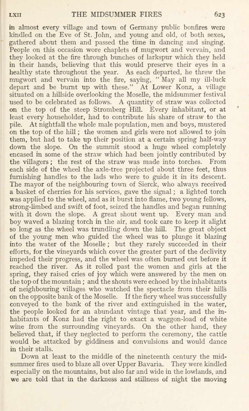 in almost every village and town of Germany public bonfires were kindled on the Eve of St. John, and young and old, of both sexes, gathered about them and passed the time in dancing and singing. People on this occasion wore chaplets of mugwort and vervain, and they looked at the fire through bunches of larkspur which they held in their hands, believing that this would preserve their eyes in a healthy state throughout the year. As each departed, he threw the mugwort and vervain into the fire, saying, “ May all my ill-luck depart and be burnt up with these/' At Lower Konz, a village situated on a hillside overlooking the Moselle, the midsummer festival used to be celebrated as follows. A quantity of straw was collected on the top of the steep Stromberg Hill. Every inhabitant, or at least every householder, had to contribute his share of straw to the pile. At nightfall the whole male population, men and boys, mustered on the top of the hill; the women and girls were not allowed to join them, but had to take up their position at a certain spring half-way down the slope. On the summit stood a huge wheel completely encased in some of the straw which had been jointly contributed by the villagers; the rest of the straw was made into torches. From each side of the wheel the axle-tree projected about three feet, thus furnishing handles to the lads who were to guide it in its descent. The mayor of the neighbouring town of Sierck, who always received a basket of cherries for his services, gave the signal; a lighted torch was applied to the wheel, and as it burst into flame, two young fellows, strong-limbed and swift of foot, seized the handles and began running with it down the slope. A great shout went up. Every man and boy waved a blazing torch in the air, and took care to keep it alight so long as the wheel was trundling down the hill. The great object of the young men who guided the wheel was to plunge it blazing into the water of the Moselle ; but they rarely succeeded in their efforts, for the vineyards which cover the greater part of the declivity impeded their progress, and the wheel was often burned out before it reached the river. As it rolled past the women and girls at the spring, they raised cries of joy which were answered by the men on the top of the mountain ; and the shouts were echoed by the inhabitants of neighbouring villages who watched the spectacle from their hills on the opposite bank of the Moselle. If the fiery wheel was successfully conveyed to the bank of the river and extinguished in the water, the people looked for an abundant vintage that year, and the in¬ habitants of Konz had the right to exact a waggon-load of white wine from the surrounding vineyards. On the other hand, they believed that, if they neglected to perform the ceremony, the cattle would be attacked by giddiness and convulsions and would dance in their stalls. Down at least to the middle of the nineteenth century the mid¬ summer fires used to blaze all over Upper Bavaria. They were kindled especially on the mountains, but also far and wide in the lowlands, and we are told that in the darkness and stillness of night the moving