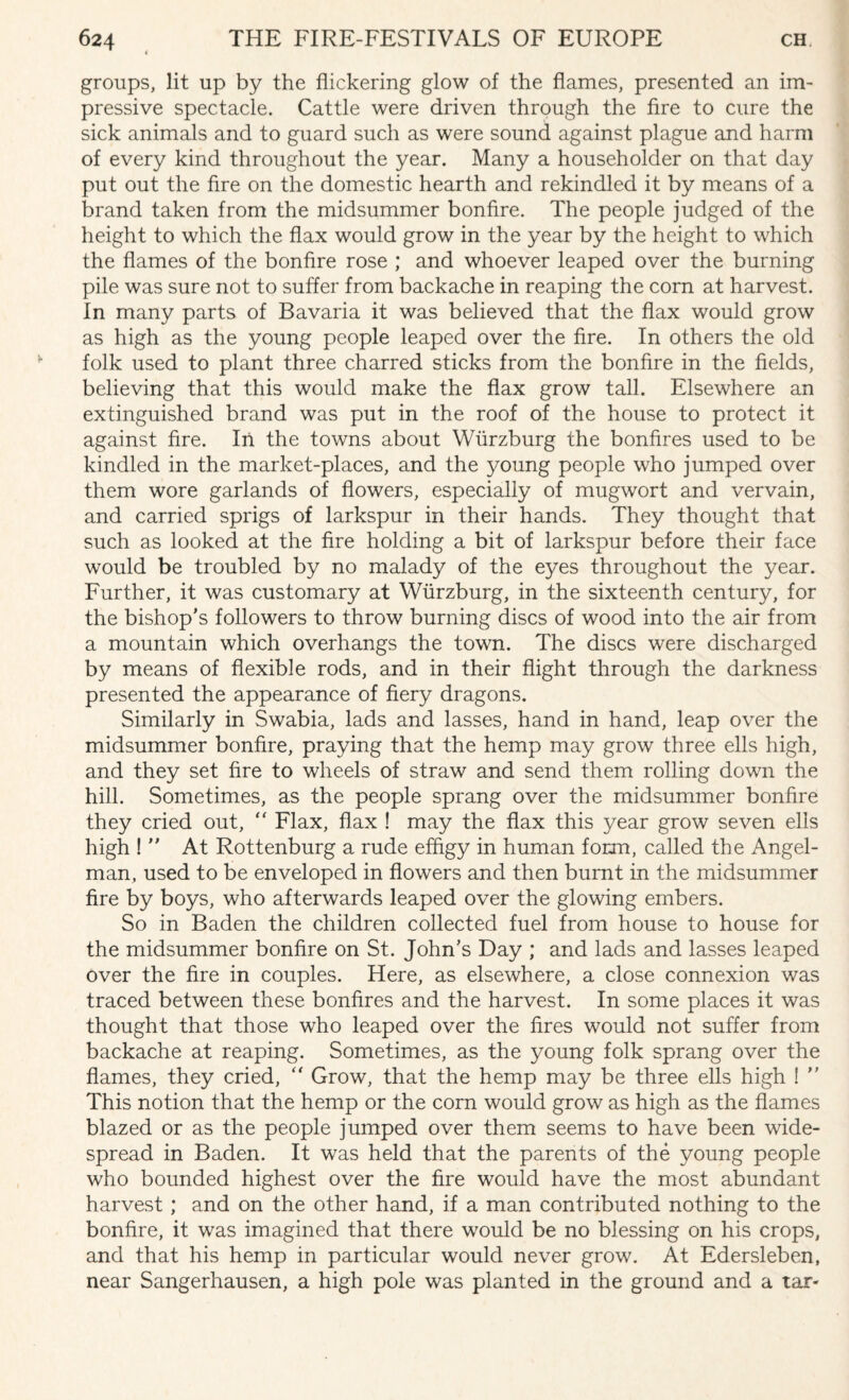 groups, lit up by the flickering glow of the flames, presented an im¬ pressive spectacle. Cattle were driven through the fire to cure the sick animals and to guard such as were sound against plague and harm of every kind throughout the year. Many a householder on that day put out the fire on the domestic hearth and rekindled it by means of a brand taken from the midsummer bonfire. The people judged of the height to which the flax would grow in the year by the height to which the flames of the bonfire rose ; and whoever leaped over the burning pile was sure not to suffer from backache in reaping the corn at harvest. In many parts of Bavaria it was believed that the flax would grow as high as the young people leaped over the fire. In others the old folk used to plant three charred sticks from the bonfire in the fields, believing that this would make the flax grow tall. Elsewhere an extinguished brand was put in the roof of the house to protect it against fire. In the towns about Wurzburg the bonfires used to be kindled in the market-places, and the young people who jumped over them wore garlands of flowers, especially of mugwort and vervain, and carried sprigs of larkspur in their hands. They thought that such as looked at the fire holding a bit of larkspur before their face would be troubled by no malady of the eyes throughout the year. Further, it was customary at Wurzburg, in the sixteenth century, for the bishop’s followers to throw burning discs of wood into the air from a mountain which overhangs the town. The discs were discharged by means of flexible rods, and in their flight through the darkness presented the appearance of fiery dragons. Similarly in Swabia, lads and lasses, hand in hand, leap over the midsummer bonfire, praying that the hemp may grow three ells high, and they set fire to wheels of straw and send them rolling down the hill. Sometimes, as the people sprang over the midsummer bonfire they cried out,  Flax, flax ! may the flax this year grow seven ells high !  At Rottenburg a rude effigy in human form, called the Angel- man, used to be enveloped in flowers and then burnt in the midsummer fire by boys, who afterwards leaped over the glowing embers. So in Baden the children collected fuel from house to house for the midsummer bonfire on St. John’s Day ; and lads and lasses leaped over the fire in couples. Here, as elsewhere, a close connexion was traced between these bonfires and the harvest. In some places it was thought that those who leaped over the fires would not suffer from backache at reaping. Sometimes, as the young folk sprang over the flames, they cried, “ Grow, that the hemp may be three ells high ! ” This notion that the hemp or the corn would grow as high as the flames blazed or as the people jumped over them seems to have been wide¬ spread in Baden. It was held that the parents of the young people who bounded highest over the fire would have the most abundant harvest ; and on the other hand, if a man contributed nothing to the bonfire, it was imagined that there would be no blessing on his crops, and that his hemp in particular would never grow. At Edersleben, near Sangerhausen, a high pole was planted in the ground and a tar-