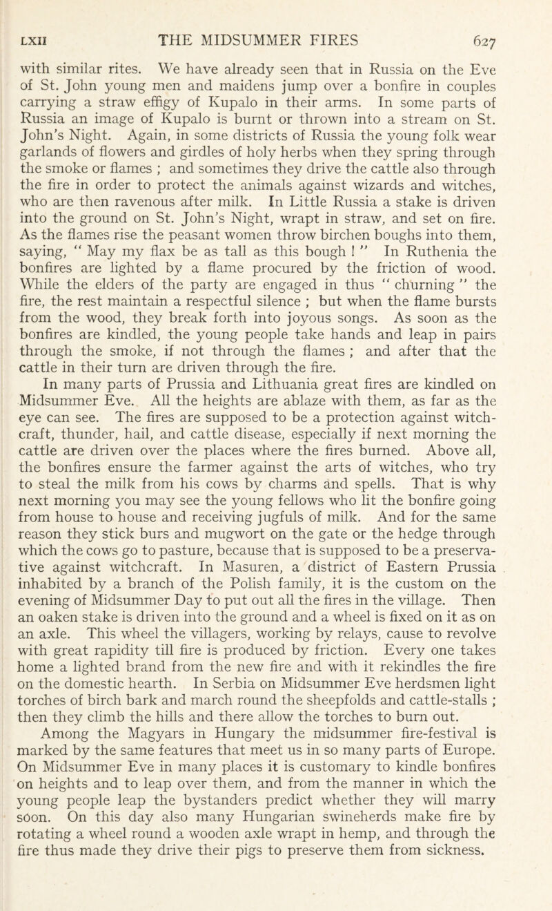 with similar rites. We have already seen that in Russia on the Eve of St. John young men and maidens jump over a bonfire in couples carrying a straw effigy of Kupalo in their arms. In some parts of Russia an image of Kupalo is burnt or thrown into a stream on St. John's Night. Again, in some districts of Russia the young folk wear garlands of flowers and girdles of holy herbs when they spring through the smoke or flames ; and sometimes they drive the cattle also through the fire in order to protect the animals against wizards and witches, who are then ravenous after milk. I11 Little Russia a stake is driven into the ground on St. John's Night, wrapt in straw, and set on fire. As the flames rise the peasant women throw birchen boughs into them, saying, “ May my flax be as tall as this bough !  In Ruthenia the bonfires are lighted by a flame procured by the friction of wood. While the elders of the party are engaged in thus “ churning  the fire, the rest maintain a respectful silence ; but when the flame bursts from the wood, they break forth into joyous songs. As soon as the bonfires are kindled, the young people take hands and leap in pairs through the smoke, if not through the flames ; and after that the cattle in their turn are driven through the fire. In many parts of Prussia and Lithuania great fires are kindled on Midsummer Eve. All the heights are ablaze with them, as far as the eye can see. The fires are supposed to be a protection against witch¬ craft, thunder, hail, and cattle disease, especially if next morning the cattle are driven over the places where the fires burned. Above all, the bonfires ensure the farmer against the arts of witches, who try to steal the milk from his cows by charms and spells. That is why next morning you may see the young fellows who lit the bonfire going from house to house and receiving jugfuls of milk. And for the same reason they stick burs and mugwort on the gate or the hedge through which the cows go to pasture, because that is supposed to be a preserva¬ tive against witchcraft. In Masuren, a district of Eastern Prussia inhabited by a branch of the Polish family, it is the custom on the evening of Midsummer Day to put out all the fires in the village. Then an oaken stake is driven into the ground and a wheel is fixed on it as on an axle. This wheel the villagers, working by relays, cause to revolve with great rapidity till fire is produced by friction. Every one takes home a lighted brand from the new fire and with it rekindles the fire on the domestic hearth. In Serbia on Midsummer Eve herdsmen light torches of birch bark and march round the sheepfolds and cattle-stalls ; then they climb the hills and there allow the torches to bum out. Among the Magyars in Hungary the midsummer fire-festival is marked by the same features that meet us in so many parts of Europe. On Midsummer Eve in many places it is customary to kindle bonfires on heights and to leap over them, and from the manner in which the young people leap the bystanders predict whether they will marry soon. On this day also many Hungarian swineherds make fire by rotating a wheel round a wooden axle wrapt in hemp, and through the fire thus made they drive their pigs to preserve them from sickness.