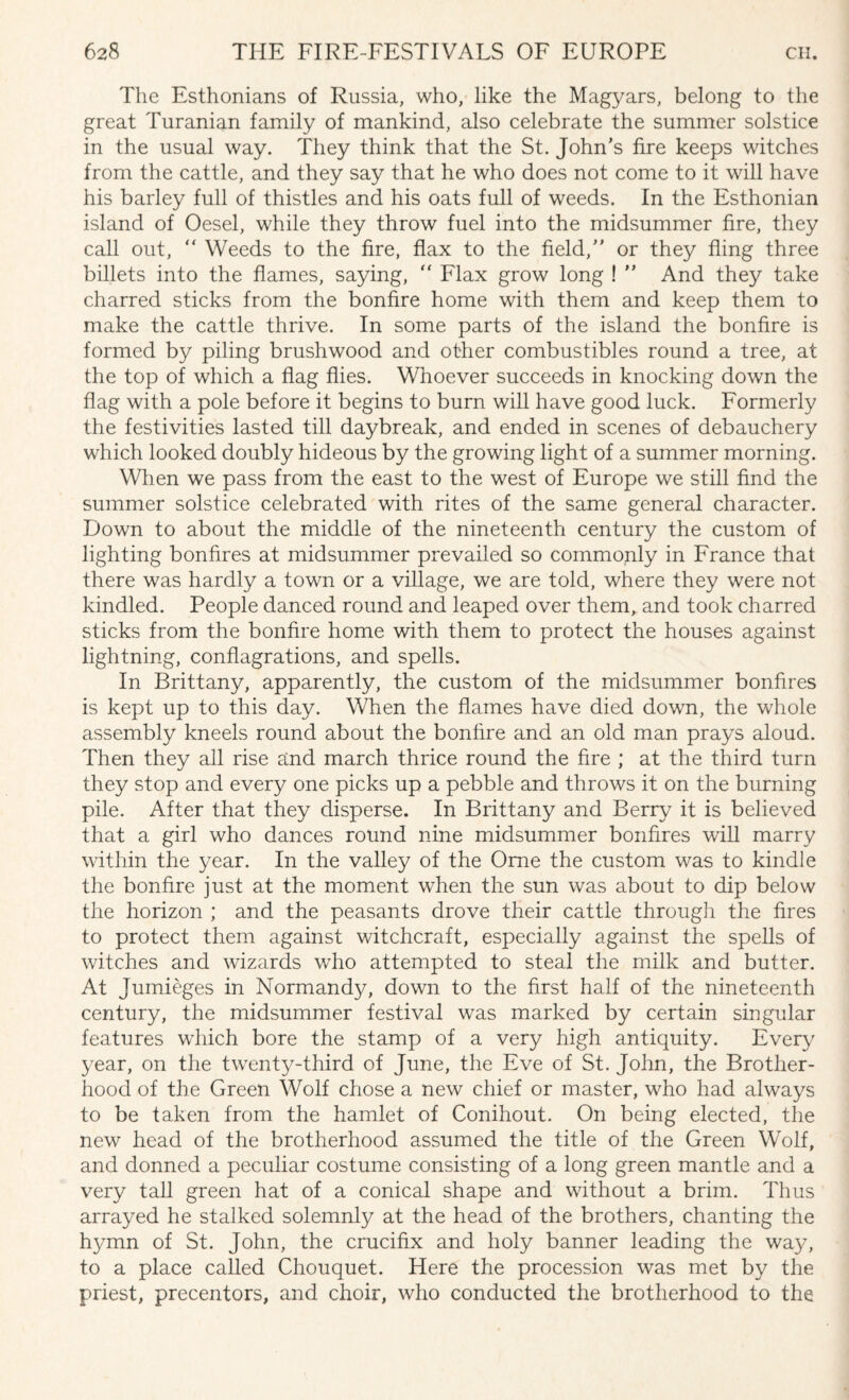 The Esthonians of Russia, who, like the Magyars, belong to the great Turanian family of mankind, also celebrate the summer solstice in the usual way. They think that the St. John's fire keeps witches from the cattle, and they say that he who does not come to it will have his barley full of thistles and his oats full of weeds. In the Esthonian island of Oesel, while they throw fuel into the midsummer fire, they call out, “ Weeds to the fire, flax to the field,” or they fling three billets into the flames, saying, “ Flax grow long ! ” And they take charred sticks from the bonfire home with them and keep them to make the cattle thrive. In some parts of the island the bonfire is formed by piling brushwood and other combustibles round a tree, at the top of which a flag flies. Whoever succeeds in knocking down the flag with a pole before it begins to burn will have good luck. Formerly the festivities lasted till daybreak, and ended in scenes of debauchery which looked doubly hideous by the growing light of a summer morning. When we pass from the east to the west of Europe we still find the summer solstice celebrated with rites of the same general character. Down to about the middle of the nineteenth century the custom of lighting bonfires at midsummer prevailed so commonly in France that there was hardly a town or a village, we are told, where they were not kindled. People danced round and leaped over them, and took charred sticks from the bonfire home with them to protect the houses against lightning, conflagrations, and spells. In Brittany, apparently, the custom of the midsummer bonfires is kept up to this day. When the flames have died down, the whole assembly kneels round about the bonfire and an old man prays aloud. Then they all rise and march thrice round the fire ; at the third turn they stop and every one picks up a pebble and throws it on the burning pile. After that they disperse. In Brittany and Berry it is believed that a girl who dances round nine midsummer bonfires will marry within the year. In the valley of the Orne the custom was to kindle the bonfire just at the moment when the sun was about to dip below the horizon ; and the peasants drove their cattle through the fires to protect them against witchcraft, especially against the spells of witches and wizards who attempted to steal the milk and butter. At Jumieges in Normandy, down to the first half of the nineteenth century, the midsummer festival was marked by certain singular features which bore the stamp of a very high antiquity. Every year, on the twenty-third of June, the Eve of St. John, the Brother¬ hood of the Green Wolf chose a new chief or master, who had always to be taken from the hamlet of Conihout. On being elected, the new head of the brotherhood assumed the title of the Green Wolf, and donned a peculiar costume consisting of a long green mantle and a very tall green hat of a conical shape and without a brim. Thus arrayed he stalked solemnly at the head of the brothers, chanting the hymn of St. John, the crucifix and holy banner leading the way, to a place called Chouquet. Here the procession was met by the priest, precentors, and choir, who conducted the brotherhood to the