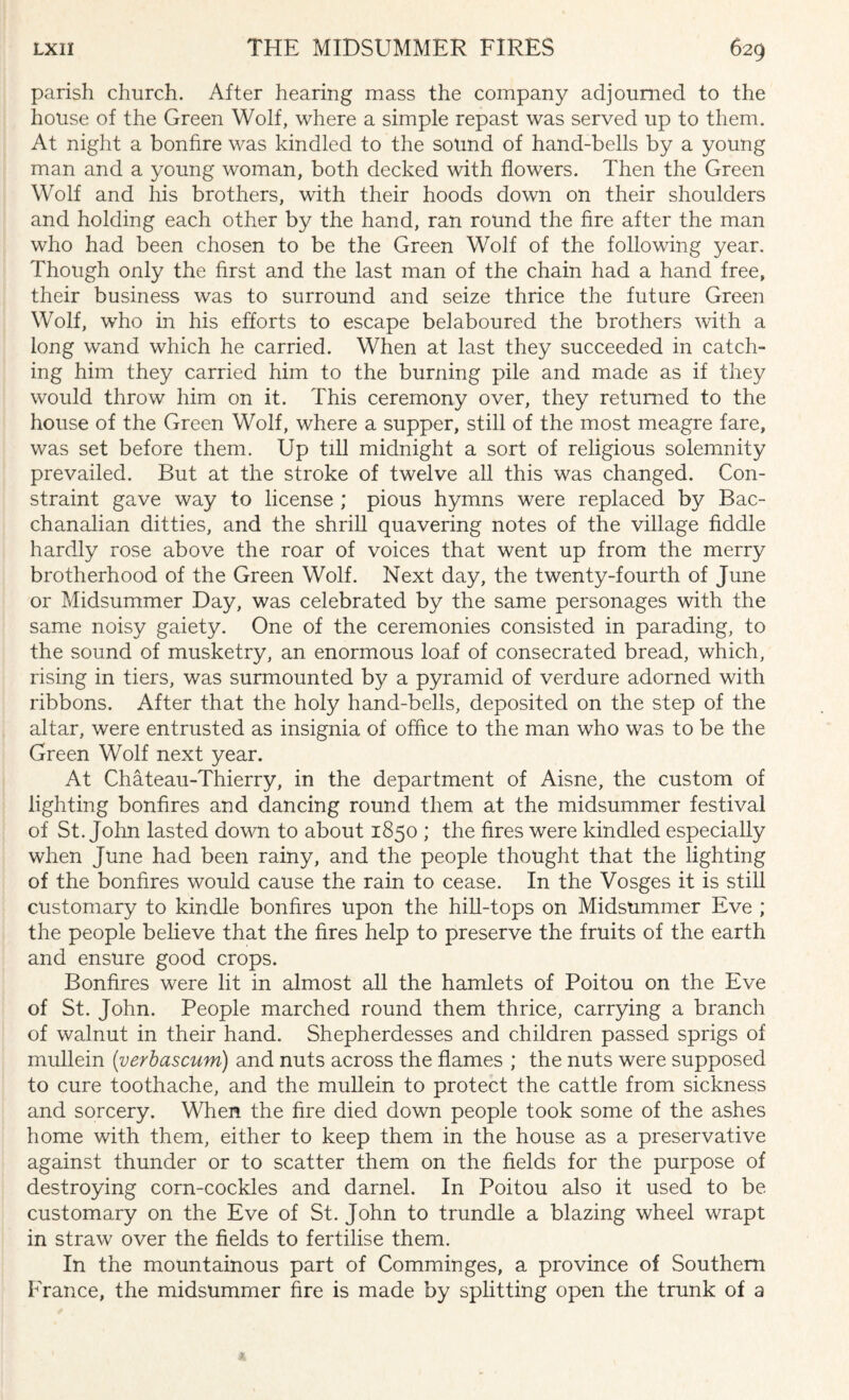 parish church. After hearing mass the company adjourned to the house of the Green Wolf, where a simple repast was served up to them. At night a bonfire was kindled to the sound of hand-bells by a young man and a young woman, both decked with flowers. Then the Green Wolf and his brothers, with their hoods down on their shoulders and holding each other by the hand, ran round the fire after the man who had been chosen to be the Green Wolf of the following year. Though only the first and the last man of the chain had a hand free, their business was to surround and seize thrice the future Green Wolf, who in his efforts to escape belaboured the brothers with a long wand which he carried. When at last they succeeded in catch¬ ing him they carried him to the burning pile and made as if they would throw him on it. This ceremony over, they returned to the house of the Green Wolf, where a supper, still of the most meagre fare, was set before them. Up till midnight a sort of religious solemnity prevailed. But at the stroke of twelve all this was changed. Con¬ straint gave way to license ; pious hymns were replaced by Bac¬ chanalian ditties, and the shrill quavering notes of the village fiddle hardly rose above the roar of voices that went up from the merry brotherhood of the Green Wolf. Next day, the twenty-fourth of June or Midsummer Day, was celebrated by the same personages with the same noisy gaiety. One of the ceremonies consisted in parading, to the sound of musketry, an. enormous loaf of consecrated bread, which, rising in tiers, was surmounted by a pyramid of verdure adorned with ribbons. After that the holy hand-bells, deposited on the step of the altar, were entrusted as insignia of office to the man who was to be the Green Wolf next year. At Chateau-Thierry, in the department of Aisne, the custom of lighting bonfires and dancing round them at the midsummer festival of St.John lasted down to about 1850 ; the fires were kindled especially when June had been rainy, and the people thought that the lighting of the bonfires would cause the rain to cease. In the Vosges it is still customary to kindle bonfires upon the hill-tops on Midsummer Eve ; the people believe that the fires help to preserve the fruits of the earth and ensure good crops. Bonfires were lit in almost all the hamlets of Poitou on the Eve of St. John. People marched round them thrice, carrying a branch of walnut in their hand. Shepherdesses and children passed sprigs of mullein {verbascum) and nuts across the flames ; the nuts were supposed to cure toothache, and the mullein to protect the cattle from sickness and sorcery. When the fire died down people took some of the ashes home with them, either to keep them in the house as a preservative against thunder or to scatter them on the fields for the purpose of destroying corn-cockles and darnel. In Poitou also it used to be customary on the Eve of St. John to trundle a blazing wheel wrapt in straw over the fields to fertilise them. In the mountainous part of Comminges, a province of Southern France, the midsummer fire is made by splitting open the trunk of a