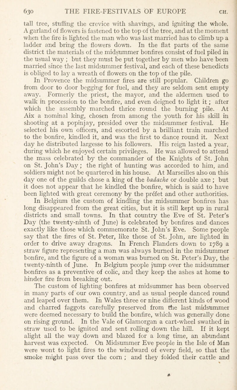 tall tree, stuffing the crevice with shavings, and igniting the whole. A garland of flowers is fastened to the top of the tree, and at the moment when the fire is lighted the man who was last married has to climb up a ladder and bring the flowers down. In the flat parts of the same district the materials of the midsummer bonfires consist of fuel piled in the usual way ; but they must be put together by men who have been married since the last midsummer festival, and each of these benedicts is obliged to lay a wreath of flowers on the top of the pile. In Provence the midsummer fires are still popular. Children go from door to door begging for fuel, and they are seldom sent empty away. Formerly the priest, the mayor, and the aldermen used to walk in procession to the bonfire, and even deigned to light it; after which the assembly marched thrice round the burning pile. At Aix a nominal king, chosen from among the youth for his skill in shooting at a popinjay, presided over the midsummer festival. He selected his own officers, and escorted by a brilliant train marched to the bonfire, kindled it, and was the first to dance round it. Next day he distributed largesse to his followers. His reign lasted a year, during which he enjoyed certain privileges. He was allowed to attend the mass celebrated by the commander of the Knights of St. John on St. John's Day ; the right of hunting was accorded to him, and soldiers might not be quartered in his house. At Marseilles also on this day one of the guilds chose a king of the badache or double axe ; but it does not appear that he kindled the bonfire, which is said to have been lighted with great ceremony by the prefet and other authorities. In Belgium the custom of kindling the midsummer bonfires has long disappeared from the great cities, but it is still kept up in rural districts and small towns. In that country the Eve of St. Peter's Day (the twenty-ninth of June) is celebrated by bonfires and dances exactly like those which commemorate St. John's Eve. Some people say that the fires of St. Peter, like those of St. John, are lighted in order to drive away dragons. In French Flanders down to 1789 a straw figure representing a man was always burned in the midsummer bonfire, and the figure of a woman was burned on St. Peter’s Dajq the twenty-ninth of June. In Belgium people jump over the midsummer bonfires as a preventive of colic, and they keep the ashes at home to hinder fire from breaking out. The custom of lighting bonfires at midsummer has been observed in many parts of our own country, and as usual people danced round and leaped over them. In Wales three or nine different kinds of wood and charred faggots carefully preserved from the last midsummer were deemed necessary to build the bonfire, which was generally done on rising ground. In the Vale of Glamorgan a cart-wheel swathed in straw used to be ignited and sent rolling down the hill. If it kept alight all the way down and blazed for a long time, an abundant harvest was expected. On Midsummer Eve people in the Isle of Man were wont to light fires to the windward of every field, so that the smoke might pass over the com ; and they folded their cattle and