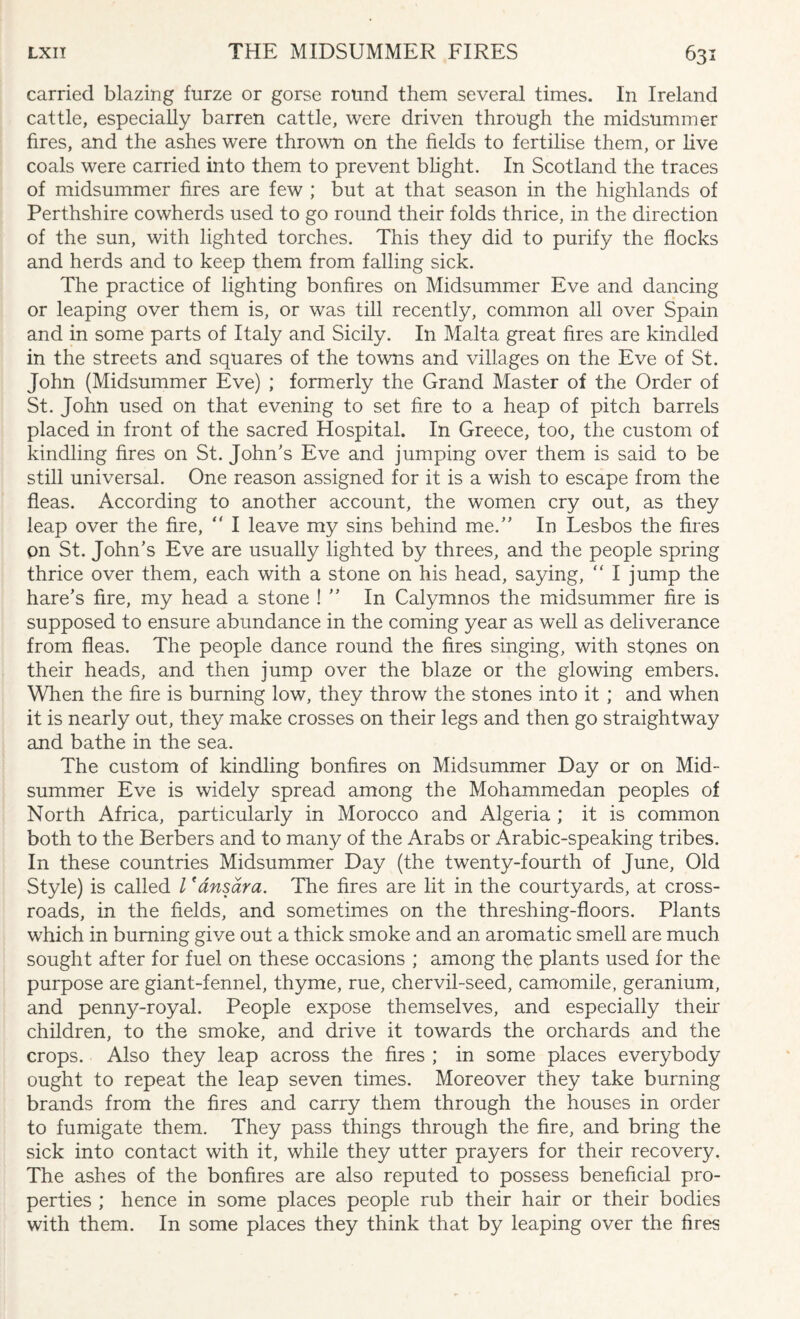 carried blazing furze or gorse round them several times. In Ireland cattle, especially barren cattle, were driven through the midsummer fires, and the ashes were thrown on the fields to fertilise them, or live coals were carried into them to prevent blight. In Scotland the traces of midsummer fires are few ; but at that season in the highlands of Perthshire cowherds used to go round their folds thrice, in the direction of the sun, with lighted torches. This they did to purify the flocks and herds and to keep them from falling sick. The practice of lighting bonfires on Midsummer Eve and dancing or leaping over them is, or was till recently, common all over Spain and in some parts of Italy and Sicily. In Malta great fires are kindled in the streets and squares of the towns and villages on the Eve of St. John (Midsummer Eve) ; formerly the Grand Master of the Order of St. John used on that evening to set fire to a heap of pitch barrels placed in front of the sacred Hospital. In Greece, too, the custom of kindling fires on St. John's Eve and jumping over them is said to be still universal. One reason assigned for it is a wish to escape from the fleas. According to another account, the women cry out, as they leap over the fire, <r I leave my sins behind me.” In Lesbos the fires on St. John's Eve are usually lighted by threes, and the people spring thrice over them, each with a stone on his head, saying,  I jump the hare’s fire, my head a stone ! ” In Calymnos the midsummer fire is supposed to ensure abundance in the coming year as well as deliverance from fleas. The people dance round the fires singing, with stones on their heads, and then jump over the blaze or the glowing embers. When the fire is burning low, they throw the stones into it ; and when it is nearly out, they make crosses on their legs and then go straightway and bathe in the sea. The custom of kindling bonfires on Midsummer Day or on Mid¬ summer Eve is widely spread among the Mohammedan peoples of North Africa, particularly in Morocco and Algeria ; it is common both to the Berbers and to many of the Arabs or Arabic-speaking tribes. In these countries Midsummer Day (the twenty-fourth of June, Old Style) is called l 'ansara. The fires are lit in the courtyards, at cross¬ roads, in the fields, and sometimes on the threshing-floors. Plants which in burning give out a thick smoke and an aromatic smell are much sought after for fuel on these occasions ; among the plants used for the purpose are giant-fennel, thyme, rue, chervil-seed, camomile, geranium, and penny-royal. People expose themselves, and especially their children, to the smoke, and drive it towards the orchards and the crops. Also they leap across the fires ; in some places everybody ought to repeat the leap seven times. Moreover they take burning brands from the fires and carry them through the houses in order to fumigate them. They pass things through the fire, and bring the sick into contact with it, while they utter prayers for their recovery. The ashes of the bonfires are also reputed to possess beneficial pro¬ perties ; hence in some places people rub their hair or their bodies with them. In some places they think that by leaping over the fires