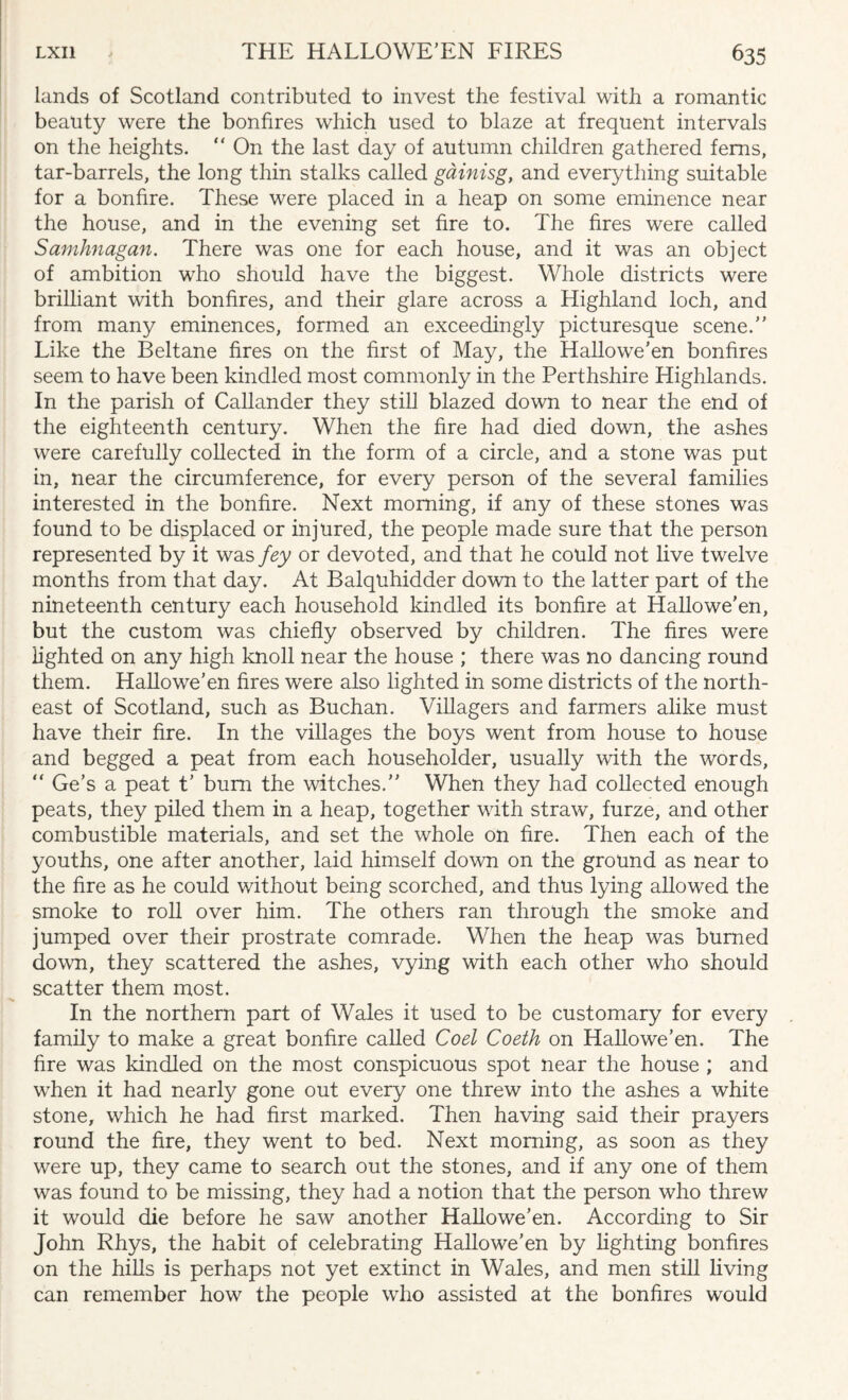 lands of Scotland contributed to invest the festival with a romantic beauty were the bonfires which used to blaze at frequent intervals on the heights. “ On the last day of autumn children gathered ferns, tar-barrels, the long thin stalks called gainisg, and everything suitable for a bonfire. These were placed in a heap on some eminence near the house, and in the evening set fire to. The fires were called Samhnagan. There was one for each house, and it was an object of ambition who should have the biggest. Whole districts were brilliant with bonfires, and their glare across a Highland loch, and from many eminences, formed an exceedingly picturesque scene.” Like the Beltane fires on the first of May, the Hallowe’en bonfires seem to have been kindled most commonly in the Perthshire Highlands. In the parish of Callander they still blazed down to near the end of the eighteenth century. When the fire had died down, the ashes were carefully collected in the form of a circle, and a stone was put in, near the circumference, for every person of the several families interested in the bonfire. Next morning, if any of these stones was found to be displaced or injured, the people made sure that the person represented by it was fey or devoted, and that he could not live twelve months from that day. At Balquhidder down to the latter part of the nineteenth century each household kindled its bonfire at Hallowe'en, but the custom was chiefly observed by children. The fires were iighted on any high knoll near the house ; there was no dancing round them. Hallowe’en fires were also lighted in some districts of the north¬ east of Scotland, such as Buchan. Villagers and farmers alike must have their fire. In the villages the boys went from house to house and begged a peat from each householder, usually with the words, “ Ge’s a peat t’ bum the witches.” When they had collected enough peats, they piled them in a heap, together with straw, furze, and other combustible materials, and set the whole on fire. Then each of the youths, one after another, laid himself down on the ground as near to the fire as he could without being scorched, and thus lying allowed the smoke to roll over him. The others ran through the smoke and jumped over their prostrate comrade. When the heap was burned down, they scattered the ashes, vying with each other who should scatter them most. In the northern part of Wales it used to be customary for every family to make a great bonfire called Coel Coeth on Hallowe’en. The fire was kindled on the most conspicuous spot near the house ; and when it had nearly gone out every one threw into the ashes a white stone, which he had first marked. Then having said their prayers round the fire, they went to bed. Next morning, as soon as they were up, they came to search out the stones, and if any one of them was found to be missing, they had a notion that the person who threw it would die before he saw another Hallowe’en. According to Sir John Rhys, the habit of celebrating Hallowe’en by lighting bonfires on the hills is perhaps not yet extinct in Wales, and men still living can remember how the people who assisted at the bonfires would