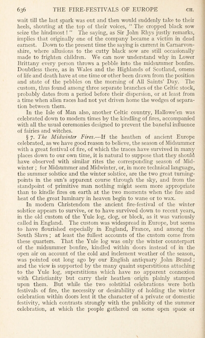 wait till the last spark was out and then would suddenly take to their heels, shouting at the top of their voices, “ The cropped black sow seize the hindmost ! ” The saying, as Sir John Rhys justly remarks, implies that originally one of the company became a victim in dead earnest. Down to the present time the saying is current in Carnarvon¬ shire, where allusions to the cutty black sow are still occasionally made to frighten children. We can now understand why in Lower Brittany every person throws a pebble into the midsummer bonfire. Doubtless there, as in Wales and the Highlands of Scotland, omens of life and death have at one time or other been drawn from the position and state of the pebbles on the morning of All Saints' Day. The custom, thus found among three separate branches of the Celtic stock, probably dates from a period before their dispersion, or at least from a time when alien races had not yet driven home the wedges of separa¬ tion between them. In the Isle of Man also, another Celtic country, Hallowe’en was celebrated down to modern times by the kindling of fires, accompanied with all the usual ceremonies designed to prevent the baneful influence of fairies and witches. § 7. The Midwinter Fires.—If the heathen of ancient Europe celebrated, as we have good reason to believe, the season of Midsummer with a great festival of fire, of which the traces have survived in many places down to our own time, it is natural to suppose that they should have observed with similar rites the corresponding season of Mid¬ winter ; for Midsummer and Midwinter, or, in more technical language, the summer solstice and the winter solstice, are the two great turning- points in the sun’s apparent course through the sky, and from the standpoint of primitive man nothing might seem more appropriate than to kindle fires on earth at the two moments when the fire and heat of the great luminary in heaven begin to wane or to wax. In modern Christendom the ancient fire-festival of the winter solstice appears to survive, or to have survived down to recent years, in the old custom of the Yule log, clog, or block, as it was variously called in England. The custom was widespread in Europe, but seems to have flourished especially in England, France, and among the South Slavs ; at least the fullest accounts of the custom come from these quarters. That the Yule log was only the winter counterpart of the midsummer bonfire, kindled within doors instead of in the open air on account of the cold and inclement weather of the season, was pointed out long ago by our English antiquary John Brand ; and the view is supported by the many quaint superstitions attaching to the Yule log, superstitions which have no apparent connexion with Christianity but carry their heathen origin plainly stamped upon them. But while the two solstitial celebrations were both festivals of fire, the necessity or desirability of holding the winter celebration within doors lent it the character of a private or domestic festivity, which contrasts strongly with the publicity of the summer celebration, at which the people gathered on some open space 01