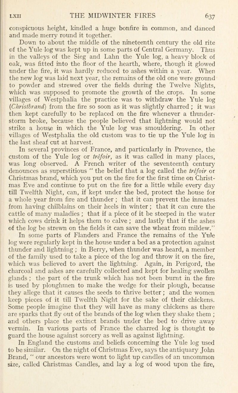 conspicuous height, kindled a huge bonfire in common, and danced and made merry round it together. Down to about the middle of the nineteenth century the old rite of the Yule log was kept up in some parts of Central Germany. Thus in the valleys of the Sieg and Lahn the Yule log, a heavy block of oak, was fitted into the floor of the hearth, where, though it glowed under the fire, it was hardly reduced to ashes within a year. When the new log was laid next year, the remains of the old one were ground to powder and strewed over the fields during the Twelve Nights, which was supposed to promote the growth of the crops. In some villages of Westphalia the practice was to withdraw the Yule log (Christbrand) from the fire so soon as it was slightly charred ; it was then kept carefully to be replaced on the fire whenever a thunder¬ storm broke, because the people believed that lightning would not strike a house in which the Yule log was smouldering. In other villages of Westphalia the old custom was to tie up the Yule log in the last sheaf cut at harvest. In several provinces of France, and particularly in Provence, the custom of the Yule log or trefoir, as it was called in many places, was long observed. A French writer of the seventeenth centur}.7 denounces as superstitious  the belief that a log called the trefoir or Christmas brand, which you put on the fire for the first time on Christ¬ mas Eve and continue to put on the fire for a little while every day till Twelfth Night, can, if kept under the bed, protect the house for a whole year from fire and thunder; that it can prevent the inmates from having chilblains on their heels in winter; that it can cure the cattle of many maladies ; that if a piece of it be steeped in the water which cows drink it helps them to calve ; and lastly that if the ashes of the log be strewn on the fields it can save the wheat from mildew. In some parts of Flanders and France the remains of the Yule log were regularly kept in the house under a bed as a protection against thunder and lightning ; in Berry, when thunder was heard, a member of the family used to take a piece of the log and throw it on the fire, which was believed to avert the lightning. Again, in Perigord, the charcoal and ashes are carefully collected and kept for healing swollen glands ; the part of the trunk which has not been burnt in the fire is used by ploughmen to make the wedge for their plough, because they allege that it causes the seeds to thrive better; and the women keep pieces of it till Twelfth Night for the sake of their chickens. Some people imagine that they will have as many chickens as there are sparks that fly out of the brands of the log when they shake them ; and others place the extinct brands under the bed to drive away vermin. In various parts of France the charred log is thought to guard the house against sorcery as well as against lightning. In England the customs and beliefs concerning the Yule log used to be similar. On the night of Christmas Eve, says the antiquary John Brand,  our ancestors were wont to light up candles of an uncommon size, called Christmas Candles, and lay a log of wood upon the fire, i