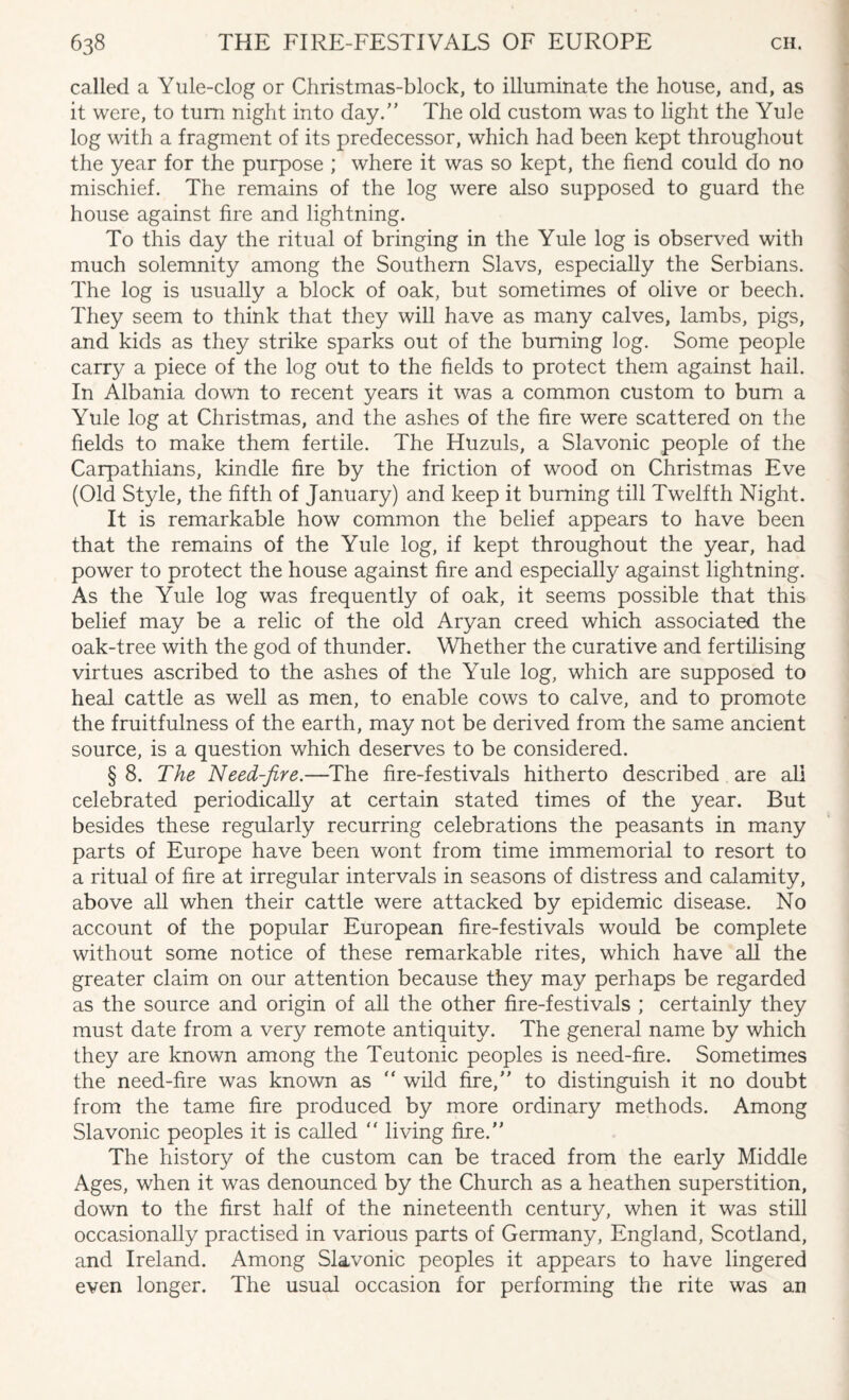 called a Yule-clog or Christmas-block, to illuminate the house, and, as it were, to turn night into day. The old custom was to light the Yule log with a fragment of its predecessor, which had been kept throughout the year for the purpose ; where it was so kept, the fiend could do no mischief. The remains of the log were also supposed to guard the house against fire and lightning. To this day the ritual of bringing in the Yule log is observed with much solemnity among the Southern Slavs, especially the Serbians. The log is usually a block of oak, but sometimes of olive or beech. They seem to think that they will have as many calves, lambs, pigs, and kids as they strike sparks out of the burning log. Some people carry a piece of the log out to the fields to protect them against hail. In Albania down to recent years it was a common custom to bum a Yule log at Christmas, and the ashes of the fire were scattered on the fields to make them fertile. The Huzuls, a Slavonic people of the Carpathians, kindle fire by the friction of wood on Christmas Eve (Old Style, the fifth of January) and keep it burning till Twelfth Night. It is remarkable how common the belief appears to have been that the remains of the Yule log, if kept throughout the year, had power to protect the house against fire and especially against lightning. As the Yule log was frequently of oak, it seems possible that this belief may be a relic of the old Aryan creed which associated the oak-tree with the god of thunder. Whether the curative and fertilising virtues ascribed to the ashes of the Yule log, which are supposed to heal cattle as well as men, to enable cows to calve, and to promote the fruitfulness of the earth, may not be derived from the same ancient source, is a question which deserves to be considered. § 8. The Need-fire.—The fire-festivals hitherto described are ali celebrated periodically at certain stated times of the year. But besides these regularly recurring celebrations the peasants in many parts of Europe have been wont from time immemorial to resort to a ritual of fire at irregular intervals in seasons of distress and calamity, above all when their cattle were attacked by epidemic disease. No account of the popular European fire-festivals would be complete without some notice of these remarkable rites, which have all the greater claim on our attention because they may perhaps be regarded as the source and origin of all the other fire-festivals ; certainly they must date from a very remote antiquity. The general name by which they are known among the Teutonic peoples is need-fire. Sometimes the need-fire was known as “ wild fire, to distinguish it no doubt from the tame fire produced by more ordinary methods. Among Slavonic peoples it is called  living fire. The history of the custom can be traced from the early Middle Ages, when it was denounced by the Church as a heathen superstition, down to the first half of the nineteenth century, when it was still occasionally practised in various parts of Germany, England, Scotland, and Ireland. Among Slavonic peoples it appears to have lingered even longer. The usual occasion for performing the rite was an