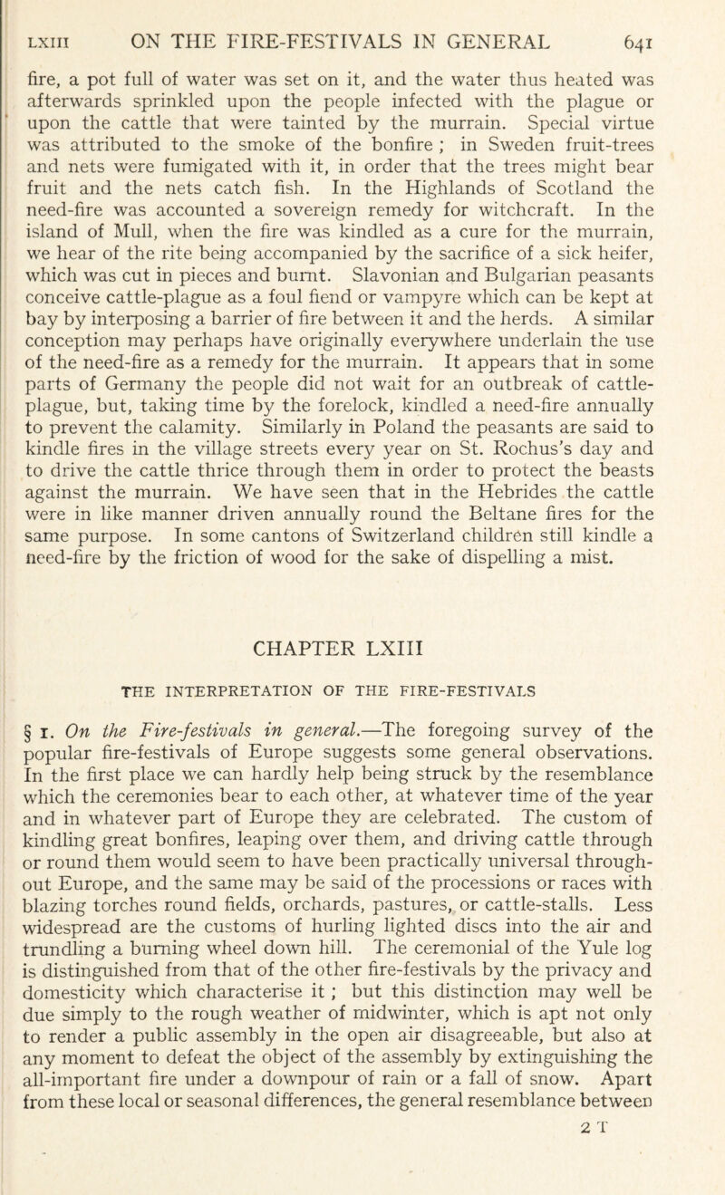 fire, a pot full of water was set on it, and the water thus heated was afterwrards sprinkled upon the people infected with the plague or upon the cattle that were tainted by the murrain. Special virtue was attributed to the smoke of the bonfire ; in Sweden fruit-trees and nets were fumigated with it, in order that the trees might bear fruit and the nets catch fish. In the Highlands of Scotland the need-fire was accounted a sovereign remedy for witchcraft. In the island of Mull, when the fire was kindled as a cure for the murrain, we hear of the rite being accompanied by the sacrifice of a sick heifer, which was cut in pieces and burnt. Slavonian and Bulgarian peasants conceive cattle-plague as a foul fiend or vampyre which can be kept at bay by interposing a barrier of fire between it and the herds. A similar conception may perhaps have originally everywhere underlain the use of the need-fire as a remedy for the murrain. It appears that in some parts of Germany the people did not wait for an outbreak of cattle- plague, but, taking time by the forelock, kindled a need-fire annually to prevent the calamity. Similarly in Poland the peasants are said to kindle fires in the village streets every year on St. Rochus’s day and to drive the cattle thrice through them in order to protect the beasts against the murrain. We have seen that in the Hebrides the cattle were in like manner driven annually round the Beltane fires for the same purpose. In some cantons of Switzerland children still kindle a need-fire by the friction of wood for the sake of dispelling a mist. CHAPTER LXIII THE INTERPRETATION OF THE FIRE-FESTIVALS § I .On the Fire-festivals in general.—The foregoing survey of the popular fire-festivals of Europe suggests some general observations. In the first place we can hardly help being struck by the resemblance which the ceremonies bear to each other, at whatever time of the year and in whatever part of Europe they are celebrated. The custom of kindling great bonfires, leaping over them, and driving cattle through or round them would seem to have been practically universal through¬ out Europe, and the same may be said of the processions or races with blazing torches round fields, orchards, pastures, or cattle-stalls. Less widespread are the customs of hurling lighted discs into the air and trundling a burning wheel down hill. The ceremonial of the Yule log is distinguished from that of the other fire-festivals by the privacy and domesticity which characterise it ; but this distinction may well be due simply to the rough weather of midwinter, which is apt not only to render a public assembly in the open air disagreeable, but also at any moment to defeat the object of the assembly by extinguishing the all-important fire under a downpour of rain or a fall of snow. Apart from these local or seasonal differences, the general resemblance between