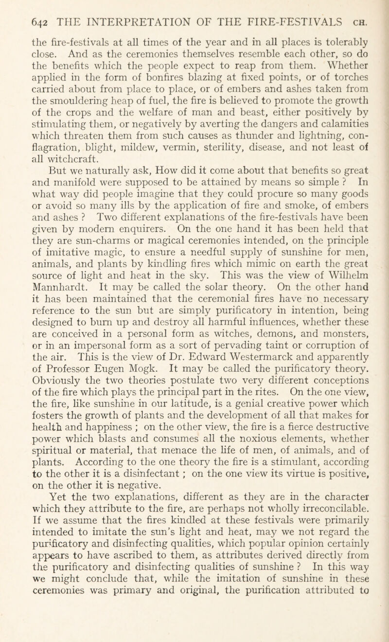 the fire-festivals at all times of the year and in all places is tolerably close. And as the ceremonies themselves resemble each other, so do the benefits which the people expect to reap from them. Whether applied in the form of bonfires blazing at fixed points, or of torches carried about from place to place, or of embers and ashes taken from the smouldering heap of fuel, the fire is believed to promote the growth of the crops and the welfare of man and beast, either positively by stimulating them, or negatively by averting the dangers and calamities which threaten them from such causes as thunder and lightning, con¬ flagration, blight, mildew, vermin, sterility, disease, and not least of all witchcraft. But we naturally ask, How did it come about that benefits so great and manifold were supposed to be attained by means so simple ? In what way did people imagine that they could procure so many goods or avoid so many ills by the application of fire and smoke, of embers and ashes ? Two different explanations of the fire-festivals have been given by modem enquirers. On the one hand it has been held that they are sun-charms or magical ceremonies intended, on the principle of imitative magic, to ensure a needful supply of sunshine for men, animals, and plants by kindling hres which mimic on earth the great source of light and heat in the sky. This was the view of Wilhelm Mannhardt. It may be called the solar theory. On the other hand it has been maintained that the ceremonial fires have no necessary reference to the sun but are simply purificatory in intention, being designed to bum up and destroy all harmful influences, whether these are conceived in a personal form as witches, demons, and monsters, or in an impersonal form as a sort of pervading taint or corruption of the air. This is the view of Dr. Edward Westermarck and apparently of Professor Eugen Mogk. It may be called the purificatory theory. Obviously the two theories postulate two very different conceptions of the fire which plays the principal part in the rites. On the one view, the fire, like sunshine in our latitude, is a genial creative power which fosters the growth of plants and the development of all that makes for health and happiness ; on the other view, the fire is a fierce destructive power which blasts and consumes all the noxious elements, whether spiritual or material, that menace the fife of men, of animals, and of plants. According to the one theory the fire is a stimulant, according to the other it is a disinfectant ; on the one view its virtue is positive, on the other it is negative. Yet the two explanations, different as they are in the character which they attribute to the fire, are perhaps not wholly irreconcilable. If we assume that the fires kindled at these festivals were primarily intended to imitate the sun’s light and heat, may we not regard the purificatory and disinfecting qualities, which popular opinion certainly appears to have ascribed to them, as attributes derived directly from the purificatory and disinfecting qualities of sunshine ? In this way we might conclude that, while the imitation of sunshine in these ceremonies was primary and original, the purification attributed to