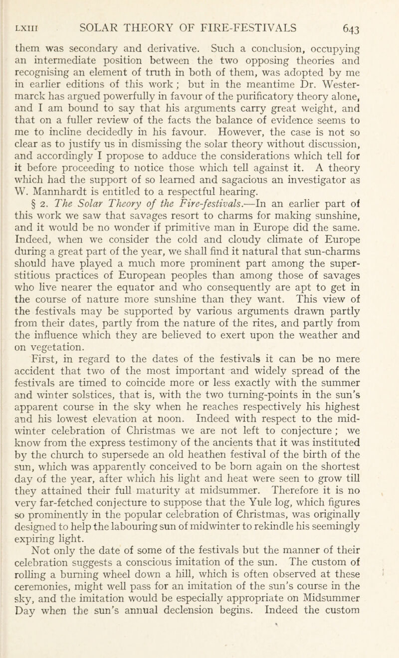 them was secondary and derivative. Such a conclusion, occupying an intermediate position between the two opposing theories and recognising an element of truth in both of them, was adopted by me in earlier editions of this work ; but in the meantime Dr. Wester- marck has argued powerfully in favour of the purificatory theory alone, and I am bound to say that his arguments carry great weight, and that on a fuller review of the facts the balance of evidence seems to me to incline decidedly in his favour. However, the case is not so clear as to justify us in dismissing the solar theory without discussion, and accordingly I propose to adduce the considerations which tell for it before proceeding to notice those which tell against it. A theory which had the support of so learned and sagacious an investigator as W. Mannhardt is entitled to a respectful hearing. § 2. The Solar Theory of the Fire-festivals.-—In an earlier part of this work we saw that savages resort to charms for making sunshine, and it would be no wonder if primitive man in Europe did the same. Indeed, when we consider the cold and cloudy climate of Europe during a great part of the year, we shall find it natural that sun-charms should have played a much more prominent part among the super¬ stitious practices of European peoples than among those of savages who live nearer the equator and who consequently are apt to get in the course of nature more sunshine than they want. This view of the festivals may be supported by various arguments drawn partly from their dates, partly from the nature of the rites, and partly from the influence which they are believed to exert upon the weather and on vegetation. First, in regard to the dates of the festivals it can be no mere accident that two of the most important and widely spread of the festivals are timed to coincide more or less exactly with the summer and winter solstices, that is, with the two turning-points in the sun's apparent course in the sky when he reaches respectively his highest and his lowest elevation at noon. Indeed with respect to the mid¬ winter celebration of Christmas we are not left to conjecture ; we know from the express testimony of the ancients that it was instituted by the church to supersede an old heathen festival of the birth of the sun, which was apparently conceived to be born again on the shortest day of the year, after which his light and heat were seen to grow till they attained their full maturity at midsummer. Therefore it is no very far-fetched conjecture to suppose that the Yule log, which figures so prominently in the popular celebration of Christmas, was originally designed to help the labouring sun of midwinter to rekindle his seemingly expiring light. Not only the date of some of the festivals but the manner of their celebration suggests a conscious imitation of the sun. The custom of rolling a burning wheel down a hill, which is often observed at these ceremonies, might well pass for an imitation of the sun's course in the sky, and the imitation would be especially appropriate on Midsummer Day when the sun's annual declension begins. Indeed the custom