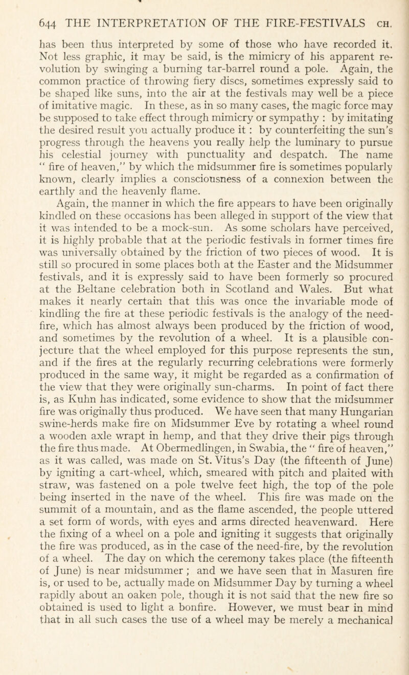 has been thus interpreted by some of those who have recorded it. Not less graphic, it may be said, is the mimicry of his apparent re¬ volution by swinging a burning tar-barrel round a pole. Again, the common practice of throwing fiery discs, sometimes expressly said to be shaped like suns, into the air at the festivals may well be a piece of imitative magic. In these, as in so many cases, the magic force may be supposed to take effect through mimicry or sympathy : by imitating the desired result you actually produce it : by counterfeiting the sun’s progress through the heavens you really help the luminary to pursue his celestial journey with punctuality and despatch. The name “ fire of heaven,” by which the midsummer fire is sometimes popularly known, clearly implies a consciousness of a connexion between the earthly and the heavenly flame. Again, the manner in which the fire appears to have been originally kindled on these occasions has been alleged in support of the view that it was intended to be a mock-sun. As some scholars have perceived, it is highly probable that at the periodic festivals in former times fire was universally obtained by the friction of two pieces of wood. It is still so procured in some places both at the Easter and the Midsummer festivals, and it is expressly said to have been formerly so procured at the Beltane celebration both in Scotland and Wales. But what makes it nearly certain that this was once the invariable mode of kindling the fire at these periodic festivals is the analogy of the need- fire, which has almost always been produced by the friction of wood, and sometimes by the revolution of a wheel. It is a plausible con¬ jecture that the wheel employed for this purpose represents the sun, and if the fires at the regularly recurring celebrations were formerly produced in the same way, it might be regarded as a confirmation of the view that they were originally sun-charms. In point of fact there is, as Kuhn has indicated, some evidence to show that the midsummer fire was originally thus produced. We have seen that many Hungarian swine-herds make fire on Midsummer Eve by rotating a wheel round a wooden axle wrapt in hemp, and that they drive their pigs through the fire thus made. At Obermedlingen, in Swabia, the “ fire of heaven,” as it was called, was made on St. Vitus’s Day (the fifteenth of June) by igniting a cart-wheel, which, smeared with pitch and plaited with straw, was fastened on a pole twelve feet high, the top of the pole being inserted in the nave of the wheel. This fire was made on the summit of a mountain, and as the flame ascended, the people uttered a set form of words, with eyes and arms directed heavenward. Here the fixing of a wheel on a pole and igniting it suggests that originally the fire was produced, as in the case of the need-fire, by the revolution of a wheel. The day on which the ceremony takes place (the fifteenth of June) is near midsummer ; and we have seen that in Masuren fire is, or used to be, actually made on Midsummer Day by turning a wheel rapidly about an oaken pole, though it is not said that the new fire so obtained is used to light a bonfire. However, we must bear in mind that in all such cases the use of a wheel may be merely a mechanical