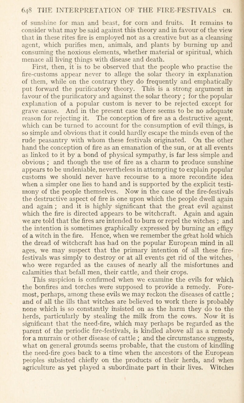 of sunshine for man and beast, for corn and fruits. It remains to consider what may be said against this theory and in favour of the view that in these rites fire is employed not as a creative but as a cleansing agent, which purifies men, animals, and plants by burning up and consuming the noxious elements, whether material or spiritual, which menace all living things with disease and death. First, then, it is to be observed that the people who practise the fire-customs appear never to allege the solar theory in explanation of them, while on the contrary they do frequently and emphatically put forward the purificatory theory. This is a strong argument in favour of the purificatory and against the solar theory ; for the popular explanation of a popular custom is never to be rejected except for grave cause. And in the present case there seems to be no adequate reason for rejecting it. The conception of fire as a destructive agent, which can be turned to account for the consumption of evil things, is so simple and obvious that it could hardly escape the minds even of the rude peasantry with whom these festivals originated. On the other hand the conception of fire as an emanation of the sun, or at all events as linked to it by a bond of physical sympathy, is far less simple and obvious ; and though the use of fire as a charm to produce sunshine appears to be undeniable, nevertheless in attempting to explain popular customs we should never have recourse to a more recondite idea when a simpler one lies to hand and is supported by the explicit testi¬ mony of the people themselves. Now in the case of the fire-festivals the destructive aspect of fire is one upon which the people dwell again and again ; and it is highly significant that the great evil against which the fire is directed appears to be witchcraft. Again and again we are told that the fires are intended to burn or repel the witches ; and the intention is sometimes graphically expressed by burning an effigy of a witch in the fire. Hence, when we remember the great hold which the dread of witchcraft has had on the popular European mind in all ages, we may suspect that the primary intention of all these fire- festivals was simply to destroy or at all events get rid of the witches, who were regarded as the causes of nearly all the misfortunes and calamities that befall men, their cattle, and their crops. This suspicion is confirmed when we examine the evils for which the bonfires and torches were supposed to provide a remedy. Fore¬ most, perhaps, among these evils we may reckon the diseases of cattle ; and of all the ills that watches are believed to work there is probably none which is so constantly insisted on as the harm they do to the herds, particularly by stealing the milk from the cows. Now it is significant that the need-fire, which may perhaps be regarded as the parent of the periodic fire-festivals, is kindled above all as a remedy for a murrain or other disease of cattle ; and the circumstance suggests, what on general grounds seems probable, that the custom of kindling the need-fire goes back to a time when the ancestors of the European peoples subsisted chiefly on the products of their herds, and when agriculture as yet played a subordinate part in their lives. Witches