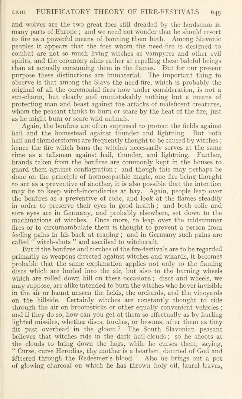 and wolves are the two great foes still dreaded by the herdsman in many parts of Europe ; and we need not wonder that he should resort to fire as a powerful means of banning them both. Among Slavonic peoples it appears that the foes whom the need-fire is designed to combat are not so much living witches as vampyres and other evil spirits, and the ceremony aims rather at repelling these baleful beings than at actually consuming them in the flames. But for our present purpose these distinctions are immaterial. The important thing to observe is that among the Slavs the need-fire, which is probably the original of all the ceremonial fires now under consideration, is not a sun-charm, but clearly and unmistakably nothing but a means of protecting man and beast against the attacks of maleficent creatures, whom the peasant thinks to burn or scare by the heat of the fire, just as he might bum or scare wild animals. Again, the bonfires are often supposed to protect the fields against hail and the homestead against thunder and lightning. But both hail and thunderstorms are frequently thought to be caused by witches ; hence the fire which bans the witches necessarily serves at the same time as a talisman against hail, thunder, and lightning. Further, brands taken from the bonfires are commonly kept in the houses to guard them against conflagration ; and though this may perhaps be done on the principle of homoeopathic magic, one fire being thought to act as a preventive of another, it is also possible that the intention may be to keep witch-incendiaries at bay. Again, people leap over the bonfires as a preventive of colic, and look at the flames steadily in order to preserve their eyes in good health ; and both colic and sore eyes are in Germany, and probably elsewhere, set down to the machinations of witches. Once more, to leap over the midsummer fires or to circumambulate them is thought to prevent a person from feeling pains in his back at reaping; and in Germany such pains are called  witch-shots ” and ascribed to witchcraft. But if the bonfires and torches of the fire-festivals are to be regarded primarily as weapons directed against witches and wizards, it becomes probable that the same explanation applies not only to the flaming discs which are hurled into the air, but also to the burning wheels which are rolled down hill on these occasions ; discs and wheels, we may suppose, are alike intended to burn the witches who hover invisible in the air or haunt unseen the fields, the orchards, and the vineyards on the hillside. Certainly witches are constantly thought to ride through the air on broomsticks or other equally convenient vehicles ; and if they do so, how can you get at them so effectually as by hurling lighted missiles, whether discs, torches, or besoms, after them as they flit past overhead in the gloom ? The South Slavonian peasant believes that witches ride in the dark hail-clouds ; so he shoots at the clouds to bring down the hags, while he curses them, saying, “ Curse, curse Herodias, thy mother is a heathen, damned of God and festered through the Redeemer’s blood.” Also he brings out a pot of glowing charcoal on which he has thrown holy oil, laurel leaves,