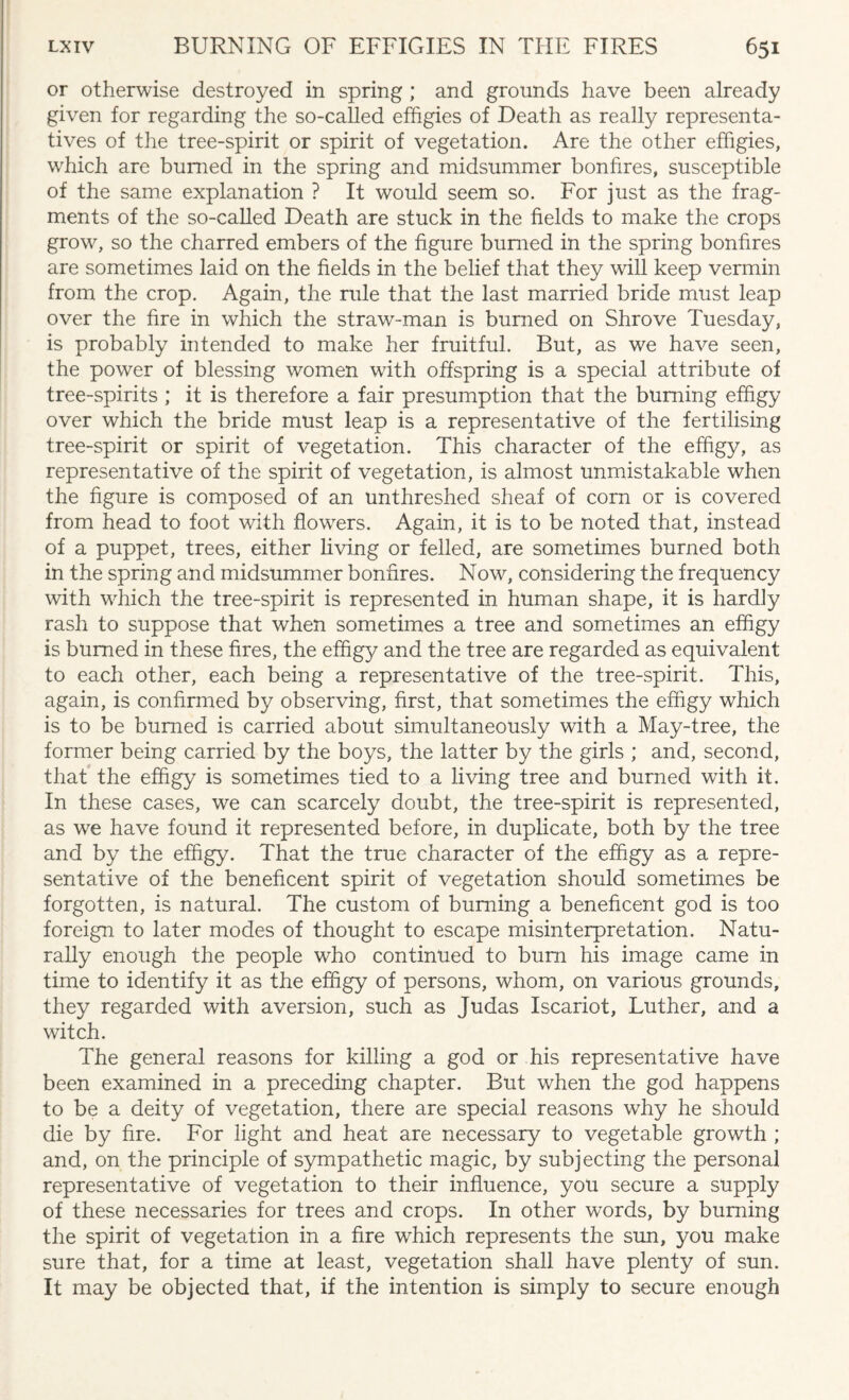 or otherwise destroyed in spring; and grounds have been already given for regarding the so-called effigies of Death as really representa¬ tives of the tree-spirit or spirit of vegetation. Are the other effigies, which are burned in the spring and midsummer bonfires, susceptible of the same explanation ? It would seem so. For just as the frag¬ ments of the so-called Death are stuck in the fields to make the crops grow, so the charred embers of the figure burned in the spring bonfires are sometimes laid on the fields in the belief that they will keep vermin from the crop. Again, the rule that the last married bride must leap over the fire in which the straw-man is burned on Shrove Tuesday, is probably intended to make her fruitful. But, as we have seen, the power of blessing women with offspring is a special attribute of tree-spirits ; it is therefore a fair presumption that the burning effigy over which the bride must leap is a representative of the fertilising tree-spirit or spirit of vegetation. This character of the effigy, as representative of the spirit of vegetation, is almost unmistakable when the figure is composed of an unthreshed sheaf of corn or is covered from head to foot with flowers. Again, it is to be noted that, instead of a puppet, trees, either living or felled, are sometimes burned both in the spring and midsummer bonfires. Now, considering the frequency with which the tree-spirit is represented in human shape, it is hardly rash to suppose that when sometimes a tree and sometimes an effigy is burned in these fires, the effigy and the tree are regarded as equivalent to each other, each being a representative of the tree-spirit. This, again, is confirmed by observing, first, that sometimes the effigy which is to be burned is carried about simultaneously with a May-tree, the former being carried by the boys, the latter by the girls ; and, second, that the effigy is sometimes tied to a living tree and burned wfith it. In these cases, we can scarcely doubt, the tree-spirit is represented, as we have found it represented before, in duplicate, both by the tree and by the effigy. That the true character of the effigy as a repre¬ sentative of the beneficent spirit of vegetation should sometimes be forgotten, is natural. The custom of burning a beneficent god is too foreign to later modes of thought to escape misinterpretation. Natu¬ rally enough the people who continued to burn his image came in time to identify it as the effigy of persons, whom, on various grounds, they regarded with aversion, such as Judas Iscariot, Luther, and a witch. The general reasons for killing a god or his representative have been examined in a preceding chapter. But when the god happens to be a deity of vegetation, there are special reasons why he should die by fire. For light and heat are necessary to vegetable growth ; and, on the principle of sympathetic magic, by subjecting the personal representative of vegetation to their influence, you secure a supply of these necessaries for trees and crops. In other words, by burning the spirit of vegetation in a fire which represents the sun, you make sure that, for a time at least, vegetation shall have plenty of sun. It may be objected that, if the intention is simply to secure enough