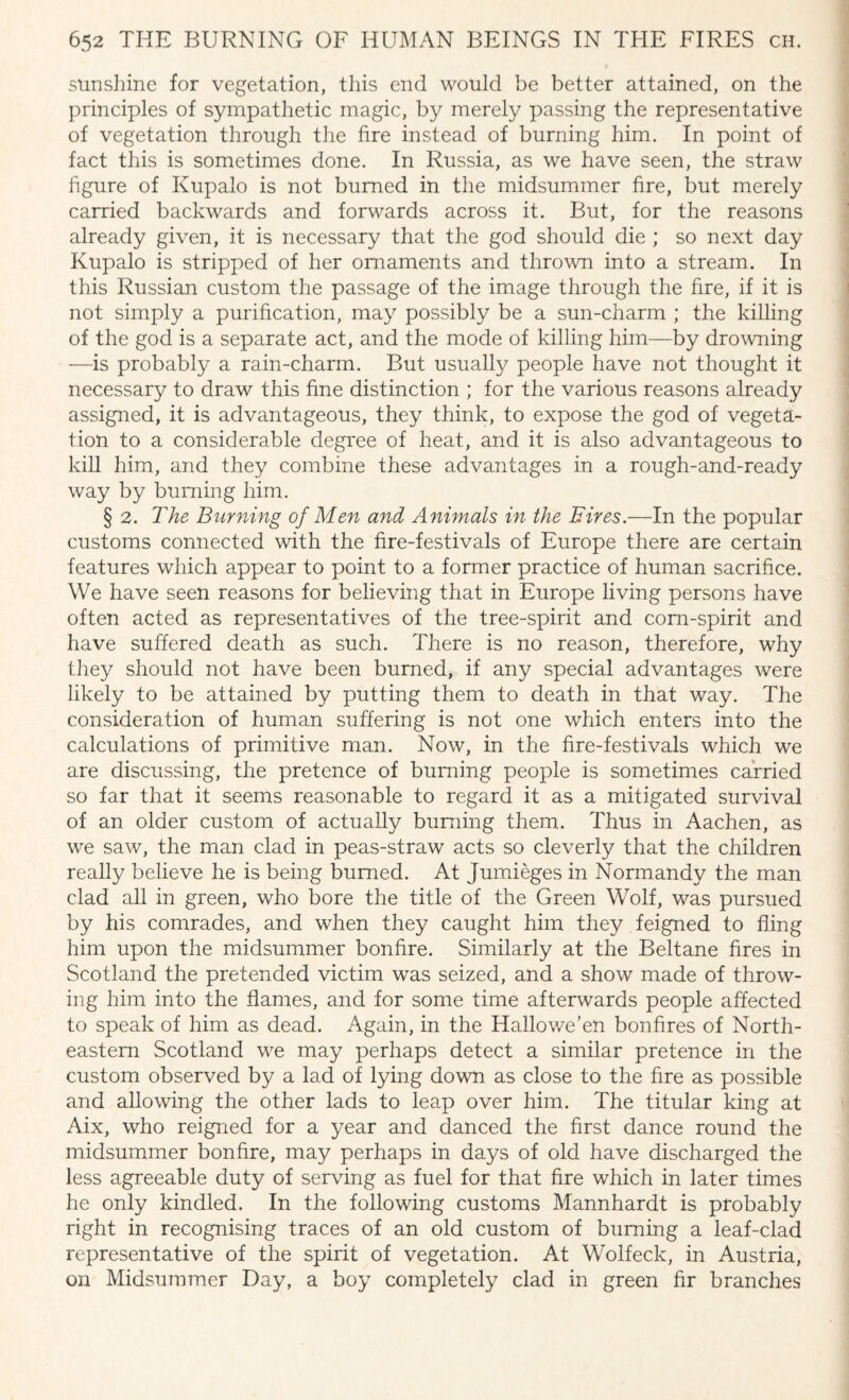 sunshine for vegetation, this end would be better attained, on the principles of sympathetic magic, by merely passing the representative of vegetation through the fire instead of burning him. In point of fact this is sometimes done. In Russia, as we have seen, the straw figure of Kupalo is not burned in the midsummer fire, but merely carried backwards and forwards across it. But, for the reasons already given, it is necessary that the god should die ; so next day Kupalo is stripped of her ornaments and thrown into a stream. In this Russian custom the passage of the image through the fire, if it is not simply a purification, may possibly be a sun-charm ; the killing of the god is a separate act, and the mode of killing him—by drowning —is probably a rain-charm. But usually people have not thought it necessary to draw this fine distinction ; for the various reasons already assigned, it is advantageous, they think, to expose the god of vegeta¬ tion to a considerable degree of heat, and it is also advantageous to kill him, and they combine these advantages in a rough-and-ready way by burning him. § 2. The Burning of Men and Animals in the Fires.—In the popular customs connected with the fire-festivals of Europe there are certain features which appear to point to a former practice of human sacrifice. We have seen reasons for believing that in Europe living persons have often acted as representatives of the tree-spirit and corn-spirit and have suffered death as such. There is no reason, therefore, why they should not have been burned, if any special advantages were likely to be attained by putting them to death in that way. The consideration of human suffering is not one which enters into the calculations of primitive man. Now, in the fire-festivals which we are discussing, the pretence of burning people is sometimes carried so far that it seems reasonable to regard it as a mitigated survival of an older custom of actually burning them. Thus in Aachen, as we saw, the man clad in peas-straw acts so cleverly that the children really believe he is being burned. At Jumieges in Normandy the man clad all in green, who bore the title of the Green Wolf, was pursued by his comrades, and when they caught him they feigned to fling him upon the midsummer bonfire. Similarly at the Beltane fires in Scotland the pretended victim was seized, and a show made of throw¬ ing him into the flames, and for some time afterwards people affected to speak of him as dead. Again, in the Hallowe’en bonfires of North¬ eastern Scotland we may perhaps detect a similar pretence in the custom observed by a lad of lying down as close to the fire as possible and allowing the other lads to leap over him. The titular king at Aix, who reigned for a year and danced the first dance round the midsummer bonfire, may perhaps in days of old have discharged the less agreeable duty of serving as fuel for that fire which in later times he only kindled. In the following customs Mannhardt is probably right in recognising traces of an old custom of burning a leaf-clad representative of the spirit of vegetation. At Wolfeck, in Austria, on Midsummer Day, a boy completely clad in green fir branches