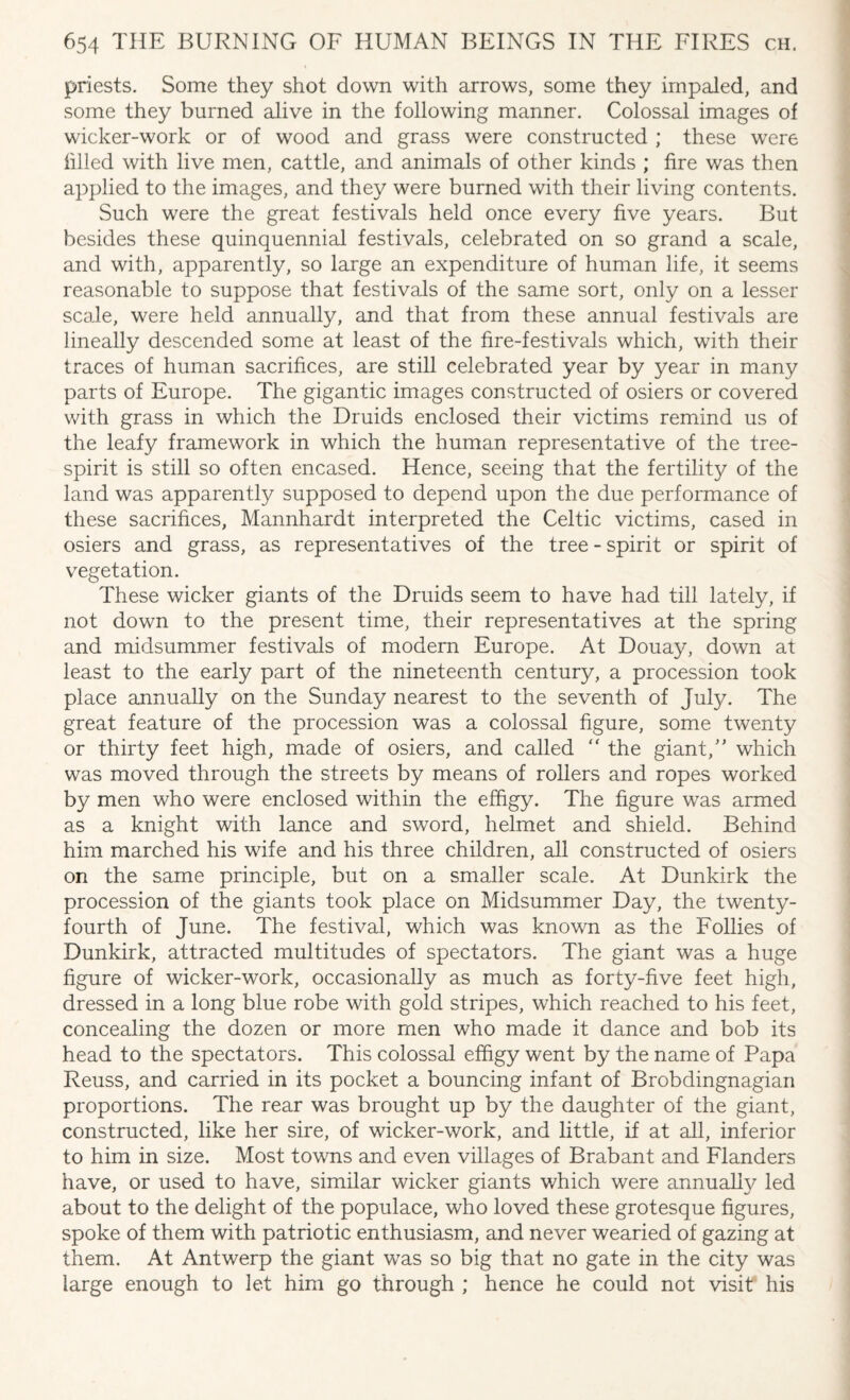 priests. Some they shot down with arrows, some they impaled, and some they burned alive in the following manner. Colossal images of wicker-work or of wood and grass were constructed ; these were filled with live men, cattle, and animals of other kinds ; fire was then applied to the images, and they were burned with their living contents. Such were the great festivals held once every five years. But besides these quinquennial festivals, celebrated on so grand a scale, and with, apparently, so large an expenditure of human life, it seems reasonable to suppose that festivals of the same sort, only on a lesser scale, were held annually, and that from these annual festivals are lineally descended some at least of the fire-festivals which, with their traces of human sacrifices, are still celebrated year by year in many parts of Europe. The gigantic images constructed of osiers or covered with grass in which the Druids enclosed their victims remind us of the leafy framework in which the human representative of the tree- spirit is still so often encased. Hence, seeing that the fertility of the land was apparently supposed to depend upon the due performance of these sacrifices, Mannhardt interpreted the Celtic victims, cased in osiers and grass, as representatives of the tree - spirit or spirit of vegetation. These wicker giants of the Druids seem to have had till lately, if not down to the present time, their representatives at the spring and midsummer festivals of modern Europe. At Douay, down at least to the early part of the nineteenth century, a procession took place annually on the Sunday nearest to the seventh of July. The great feature of the procession was a colossal figure, some twenty or thirty feet high, made of osiers, and called  the giant,” which was moved through the streets by means of rollers and ropes worked by men who were enclosed within the effigy. The figure was armed as a knight with lance and sword, helmet and shield. Behind him marched his wife and his three children, all constructed of osiers on the same principle, but on a smaller scale. At Dunkirk the procession of the giants took place on Midsummer Day, the twenty- fourth of June. The festival, which was known as the Follies of Dunkirk, attracted multitudes of spectators. The giant was a huge figure of wicker-work, occasionally as much as forty-five feet high, dressed in a long blue robe with gold stripes, which reached to his feet, concealing the dozen or more men who made it dance and bob its head to the spectators. This colossal effigy went by the name of Papa Reuss, and carried in its pocket a bouncing infant of Brobdingnagian proportions. The rear was brought up by the daughter of the giant, constructed, like her sire, of wicker-work, and little, if at all, inferior to him in size. Most towns and even villages of Brabant and Flanders have, or used to have, similar wicker giants which were annually led about to the delight of the populace, who loved these grotesque figures, spoke of them with patriotic enthusiasm, and never wearied of gazing at them. At Antwerp the giant was so big that no gate in the city was large enough to let him go through ; hence he could not visit his